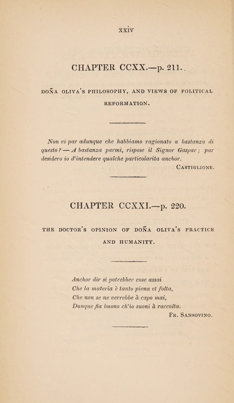 CHAPTER CCXX.—p. 211.. DONA OLTVA’s philosophy, AND VIEWS OF POLITICAL REFORMATION. Non vi par adunque che habbiamo ragionato a bastanza di questo ? — A bastanza parmi, rispose il Signor Caspar j par desidero io d'intendere qualche particolarita anchor. Castiglione. CHAPTER CCXXL—p. 220. THE doctor’s OPINION OF DONA OLIVA’s PRACTICE AND HUMANITY. Anchor dir si potrebber cose assai Che la materia e tanto piena et folta, Che non se ne verrebbe a capo mai, Dunque fia buono ch'io suoni a raccolta. Fr. Sansovino.