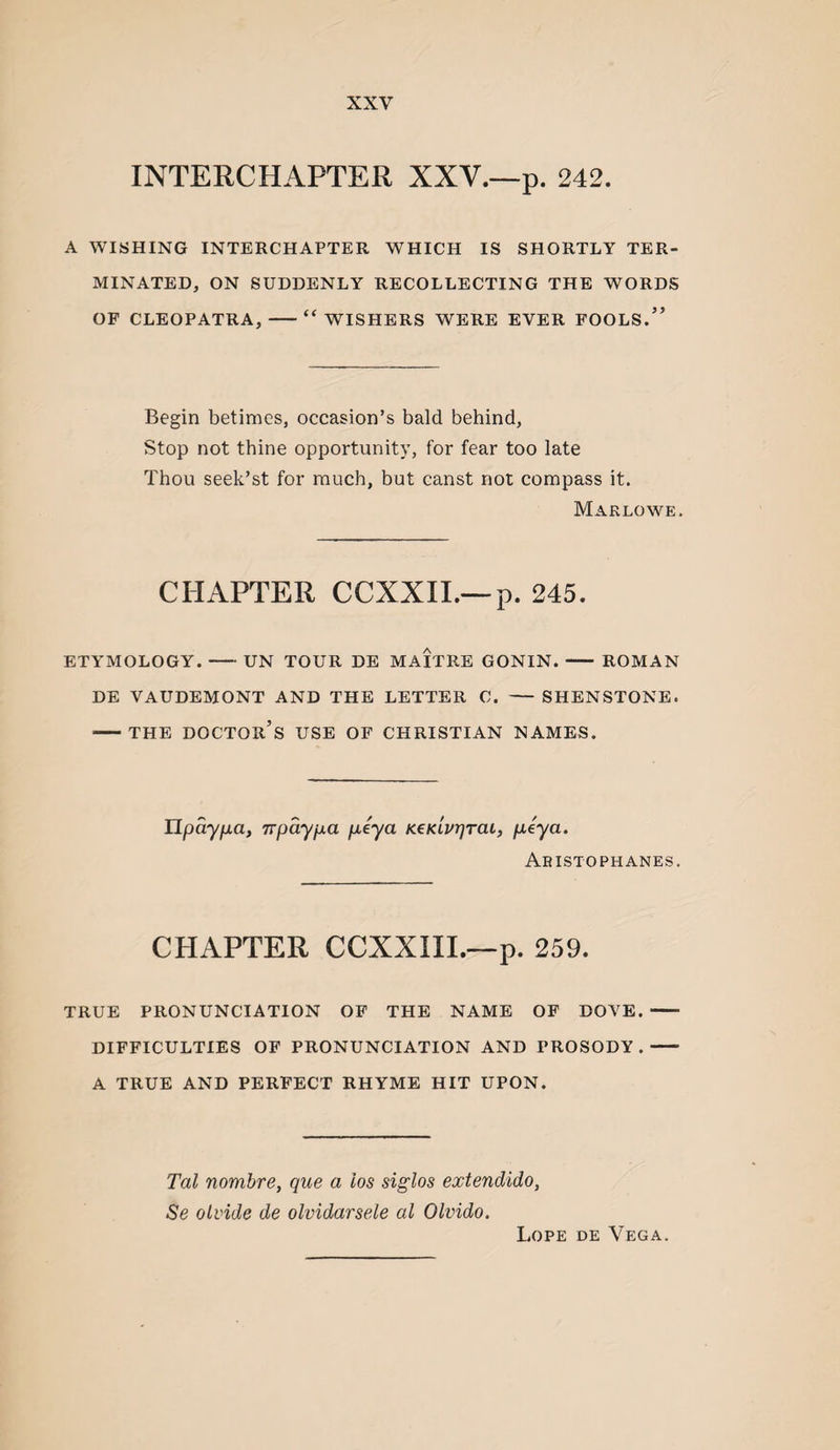 INTERCHAPTER XXV.—p. 242. A WISHING INTERCHAPTER WHICH IS SHORTLY TER¬ MINATED, ON SUDDENLY RECOLLECTING THE WORDS OF CLEOPATRA,-“WISHERS WERE EVER FOOLS.” Begin betimes, occasion’s bald behind. Stop not thine opportunity, for fear too late Thou seek’st for much, but canst not compass it. Marlowe. CHAPTER CCXXII.—p. 245. ETYMOLOGY.-UN TOUR DE MAITRE GONIN.- ROMAN DE VAUDEMONT AND THE LETTER C. - SHENSTONE. -THE doctor’s use OF CHRISTIAN NAMES. npayna, npaypa peya KeKLvrjrai, peya. Aristophanes. CHAPTER CCXXIIL—p. 259. TRUE PRONUNCIATION OF THE NAME OF DOVE.- DIFFICULTIES OF PRONUNCIATION AND PROSODY.- A TRUE AND PERFECT RHYME HIT UPON. Tal nombre, que a los siglos extendido, Se olvide de olvidarsele al Olvido. Lope de Vega.