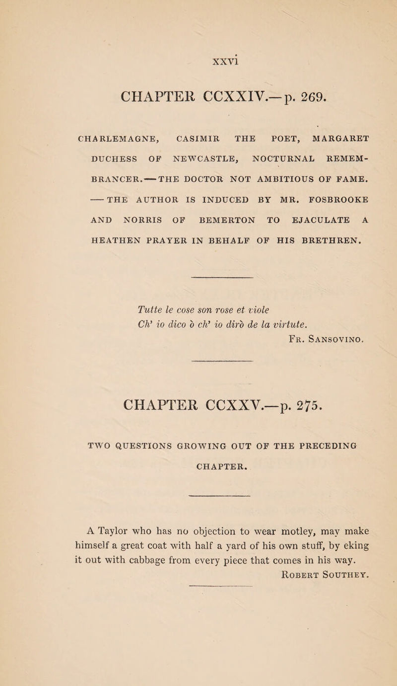 CHAPTER CCXXIV.—p. 269. CHARLEMAGNE, CASIMIR THE POET, MARGARET DUCHESS OP NEWCASTLE, NOCTURNAL REMEM¬ BRANCER.-THE DOCTOR NOT AMBITIOUS OF FAME. -THE AUTHOR IS INDUCED BY MR. FOSBROOKE AND NORRIS OF BEMERTON TO EJACULATE A HEATHEN PRAYER IN BEHALF OF HIS BRETHREN. Tutte le cose son rose et viole Ch’ io dico o ch’ io diro de la virtute. Fr. Sansovino. CHAPTER CCXXV.—p. 275. TWO QUESTIONS GROWING OUT OF THE PRECEDING CHAPTER. A Taylor who has no objection to wear motley, may make himself a great coat with half a yard of his own stuff, by eking it out with cabbage from every piece that comes in his way. Robert Southey.