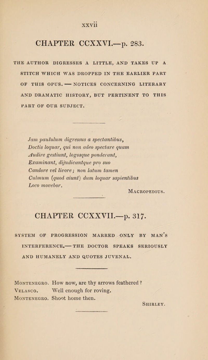 XXVll CHAPTER CCXXVL—p. 283. THE AUTHOR DIGRESSES A LITTLE, AND TAKES UP A STITCH WHICH WAS DROPPED IN THE EARLIER PART OF THIS OPUS.-NOTICES CONCERNING LITERARY AND DRAMATIC HISTORY, BUT PERTINENT TO THIS PART OF OUR SUBJECT. Jam paululum digressus a spectantibus, Doctis loquar, qui non adeo spectare qvam Audire gestiunt, logosque ponderant, Examinant, dijudicantque pro suo Candore vel Iwore; non latum tamen Culmum {quod aiunt) dum loquar sapientibus Loco movebor. Macropedius. CHAPTER CCXXVIL—p. 317. SYSTEM OF PROGRESSION MARRED ONLY BY MAn’s INTERFERENCE,-THE DOCTOR SPEAKS SERIOUSLY AND HUMANELY AND QUOTES JUVENAL. Montenegro. How now, are thy arrows feathered ? Velasco. Well enough for roving. Montenegro. Shoot home then. Shirley.