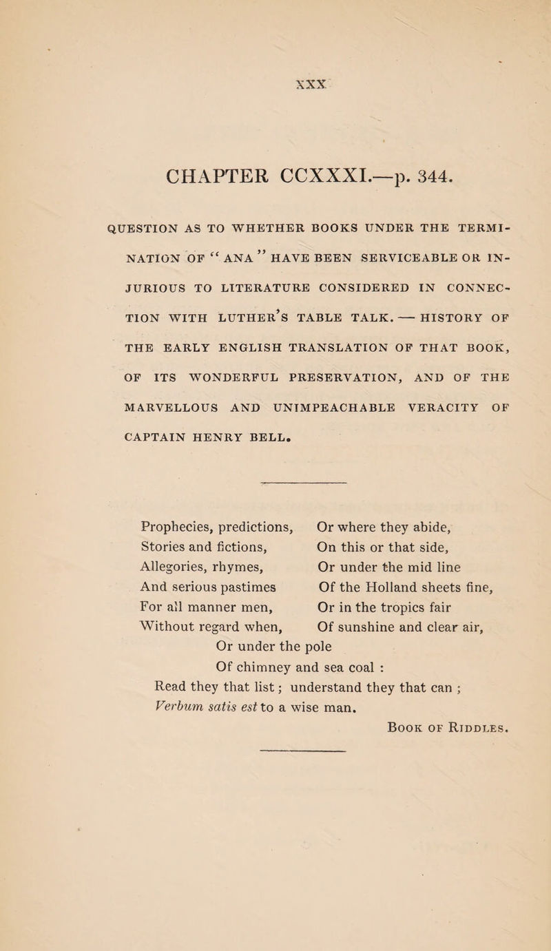 CHAPTER CCXXXL—p. 344. QUESTION AS TO WHETHER BOOKS UNDER THE TERMI¬ NATION OF “ ANA ” HAVE BEEN SERVICEABLE OR IN¬ JURIOUS TO LITERATURE CONSIDERED IN CONNEC¬ TION WITH LUTHER^S TABLE TALK.- HISTORY OF THE EARLY ENGLISH TRANSLATION OF THAT BOOK, OF ITS WONDERFUL PRESERVATION, AND OF THE MARVELLOUS AND UNIMPEACHABLE VERACITY OF CAPTAIN HENRY BELL. Prophecies, predictions. Stories and fictions. Allegories, rhymes, And serious pastimes For all manner men, Without regard when. Or where they abide. On this or that side. Or under the mid line Of the Holland sheets fine. Or in the tropics fair Of sunshine and clear air. Or under the pole Of chimney and sea coal : Read they that list; understand they that can ; Verbum satis est to a wise man. Book of Riddles.