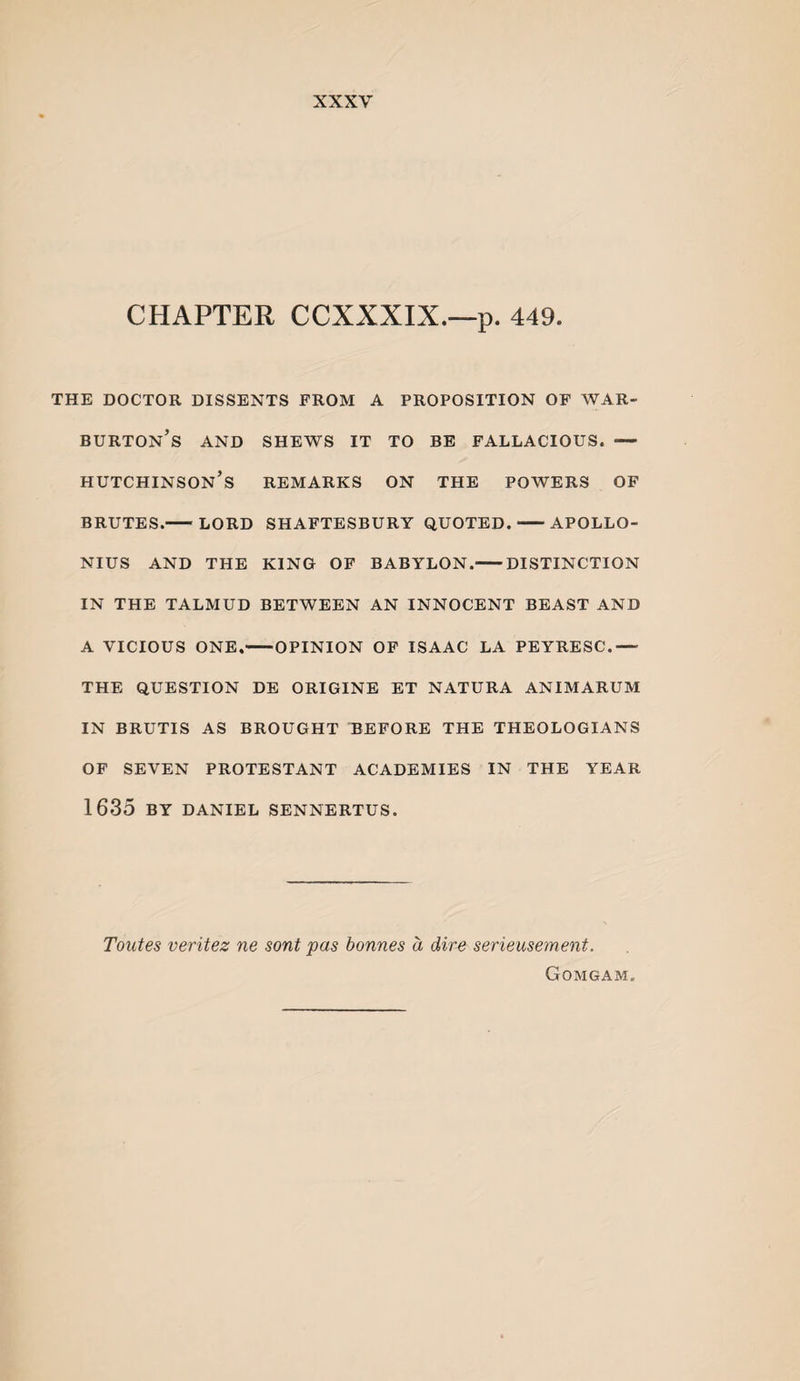 CHAPTER CCXXXIX.—p. 449. THE DOCTOR DISSENTS FROM A PROPOSITION OF WAR- burton’s and shews it to be fallacious. — Hutchinson’s remarks on the powers of BRUTES.-^LORD SHAFTESBURY QUOTED.-APOLLO¬ NIUS AND THE KING OP BABYLON.-DISTINCTION IN THE TALMUD BETWEEN AN INNOCENT BEAST AND A VICIOUS ONE.-OPINION OF ISAAC LA PEYRESC.— THE QUESTION DE ORIGINE ET NATURA ANIMARUM IN BRUTIS AS BROUGHT BEFORE THE THEOLOGIANS OF SEVEN PROTESTANT ACADEMIES IN THE YEAR 1635 BY DANIEL SENNERTUS. Toutes veritez ne sont pas bonnes a dire serieusement. Gomgam.