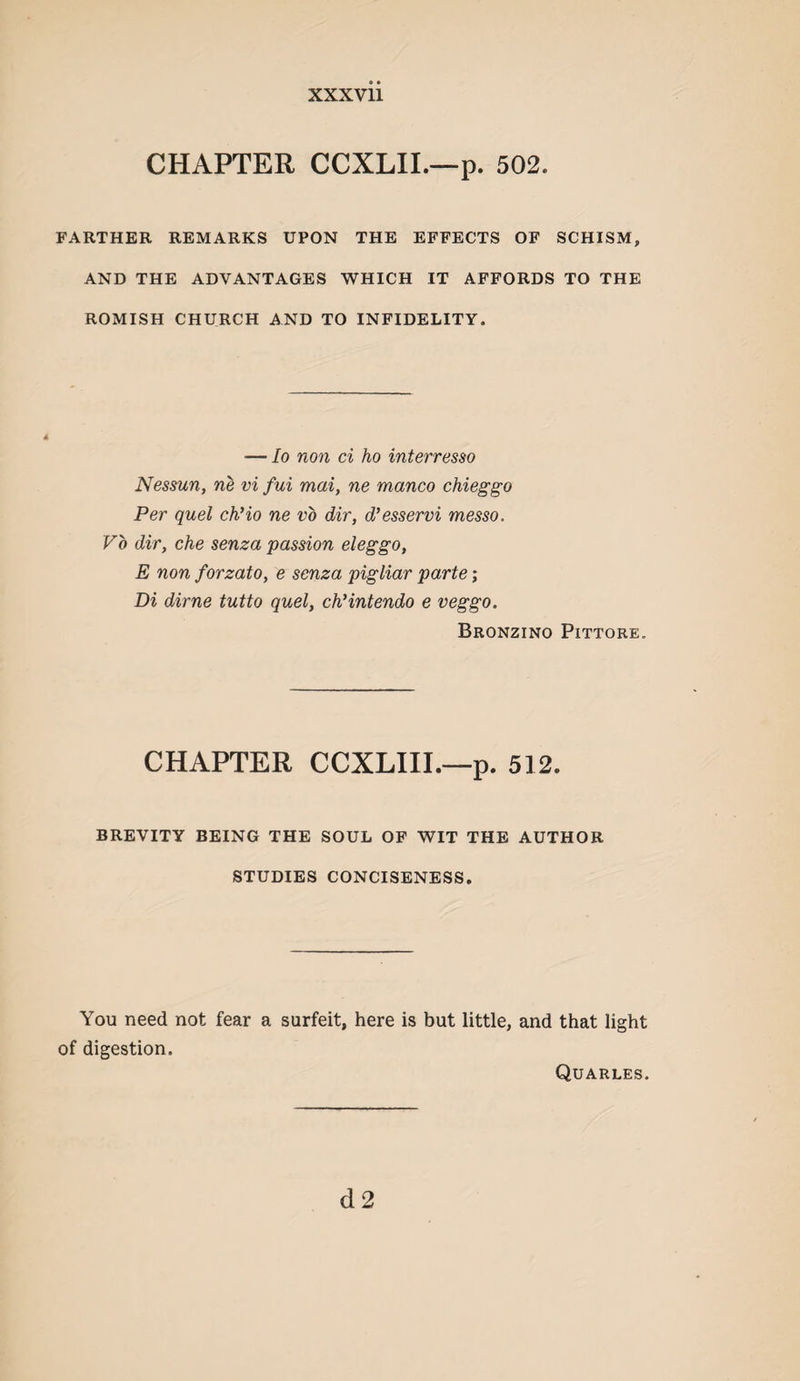 CHAPTER CCXLIL—p. 502. FARTHER REMARKS UPON THE EFFECTS OF SCHISM, AND THE ADVANTAGES WHICH IT AFFORDS TO THE ROMISH CHURCH AND TO INFIDELITY. — lo non ci ho interresso Nessun, ne vi fui mai, ne manco chieggo Per quel chHo ne vo dir, d’esservi messo. Vo dir, che senza passion eleggo, E non forzato, e senza pigliar parte; Di dime tutto quel, chHntendo e veggo. Bronzino Pittore. CHAPTER CCXLIIL—p. 512. BREVITY BEING THE SOUL OF WIT THE AUTHOR STUDIES CONCISENESS. You need not fear a surfeit, here is but little, and that light of digestion. Quarles. d2