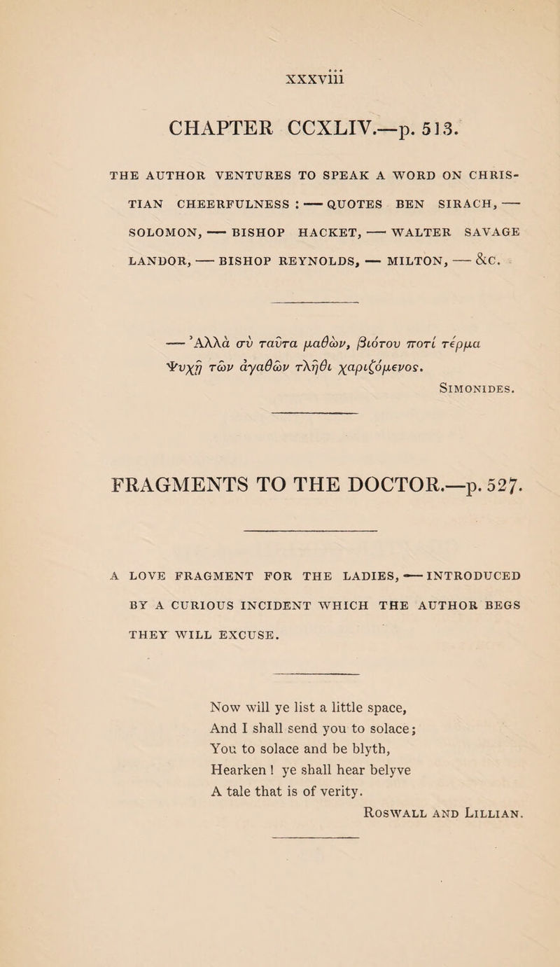 CHAPTER CCXLIV.—p. 513. THE AUTHOR VENTURES TO SPEAK A WORD ON CHRIS¬ TIAN CHEERFULNESS:-QUOTES BEN SIRACH,- SOLOMON, - BISHOP HACKET, -WALTER SAVAGE LANDOR,-BISHOP REYNOLDS, — MILTON,-&C. — ’AX\a (TV ravra ixaB^u, (Blotov ttotl rep/xa ‘^vxfj Twi/ dyaOcou Simonides. FRAGMENTS TO THE DOCTOR.—p. 52?. A LOVE FRAGMENT FOR THE LADIES, — INTRODUCED BY A CURIOUS INCIDENT WHICH THE AUTHOR BEGS THEY WILL EXCUSE. Now will ye list a little space, And I shall send you to solace; You to solace and be blyth, Hearken ! ye shall hear belyve A tale that is of verity. Roswall AND Lillian.