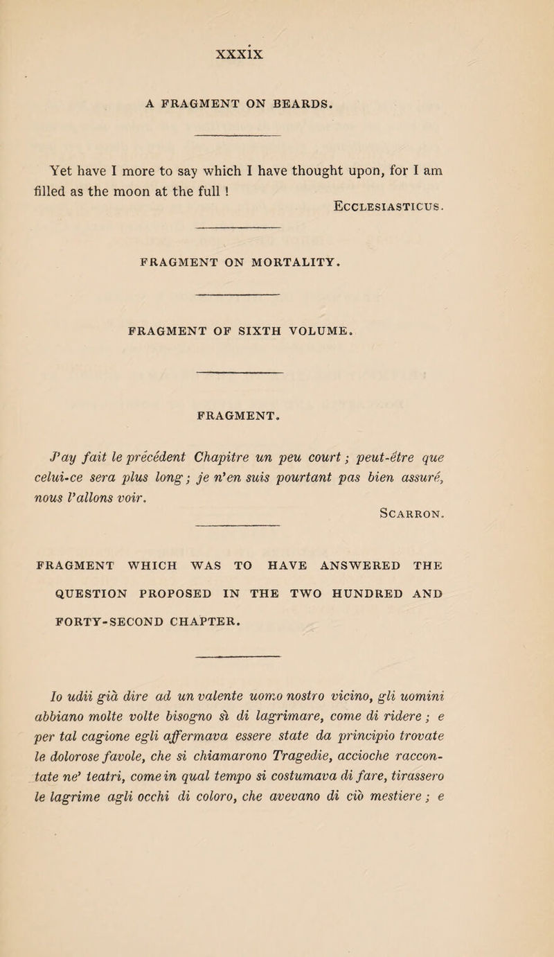 A FRAGMENT ON BEARDS. Yet have I more to say which I have thought upon, for I am filled as the moon at the full ! Ecclesiasticus. FRAGMENT ON MORTALITY. FRAGMENT OF SIXTH VOLUME. FRAGMENT. J’ay fait le precedent Chapitre un pen court; peut-etre que celuuce sera plus long; je n'en suis pourtant pas bien assure, nous Vallons voir. SCARRON. FRAGMENT WHICH WAS TO HAVE ANSWERED THE QUESTION PROPOSED IN THE TWO HUNDRED AND FORTY-SECOND CHAPTER. lo udii gid dire ad un valente uomo nostro vicino, gli uomini abbiano molte volte bisogno si di lagrimare, come di ridere; e per tal cagione egli affermava essere state da principio trovate le dolorose favole, che si chiamarono Tragedie, accioche raccon- tate ne’ ieatri, come in qual tempo si costumava di fare, tirassero le lagrime agli occhi di coloro, che avevano di do mestiere; e