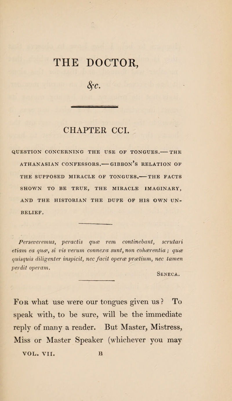 THE DOCTOR, 8fc. CHAPTER CCI. QUESTION CONCERNING THE USE OF TONGUES.-THE ATHANASIAN CONFESSORS.-GIBBOn’s RELATION OF THE SUPPOSED MIRACLE OF TONGUES.-THE FACTS SHOWN TO BE TRUE, THE MIRACLE IMAGINARY, AND THE HISTORIAN THE DUPE OP HIS OWN UN¬ BELIEF. Perseveremus, peractis quce rem continebant, scrutari etiam ea qucp, si vis verum connexa sunt, non cohcerentia; quce quisquis diligenter inspicit, nec facit operce prcetium, nec tamen perdit opemrn. Seneca. For what use were our tongues given us ? To speak with^ to be sure^ will be the immediate reply of many a reader. But Master^ Mistress, Miss or Master Speaker (whichever you may VOL. VII. B