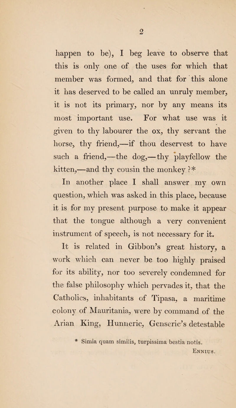 happen to be), I beg leave to observe that this is only one of the uses for which that member was formed, and that for this alone it has deserved to be called an unruly member, it is not its primary, nor by any means its most important use. For what use was it given to thy labourer the ox, thy servant the horse, thy friend,—if thou deservest to have such a friend,—the dog,—^thy playfellow the kitten,—and thy cousin the monkey ?* In another place I shall answer my own question, which was asked in this place, because it is for my present purpose to make it appear that the tongue although a very convenient instrument of speech, is not necessary for it. It is related in Gibbofrs great history, a work which can never be too highly praised for its ability, nor too severely condemned for the false philosophy which pervades it, that the Catholics, inhabitants of Tipasa, a maritime colony of Mauritania, were by command of the Arian King, Hunneric, Genseric^s detestable * Simla quam similis, turpissima bestia notis. Ennius.