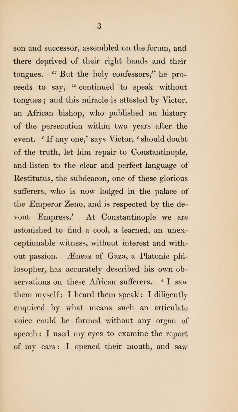 son and successor, assembled on the forum, and there deprived of their right hands and their tongues. But the holy confessors,^-’ he pro¬ ceeds to say, continued to speak without tongues; and this miracle is attested by Victor, an African bishop, who published an history of the persecution within two years after the event. ^ If any one,^ says Victor, ^ should doubt of the truth, let him repair to Constantinople, and listen to the clear and perfect language of Restitutus, the subdeacon, one of these glorious sufferers, who is now lodged in the palace of the Emperor Zeno, and is respected by the de¬ vout Empress.’ At Constantinople we are astonished to find a cool, a learned, an unex¬ ceptionable witness, without interest and with¬ out passion, ^neas of Gaza, a Platonic phi¬ losopher, has accurately described his own ob¬ servations on these African sufferers. ^ I saw them myself: I heard them speak: I diligently enquired by what means such an articulate voice could be formed without any organ of speech: I used my eyes to examine the report of my ears: I opened their mouth, and saw