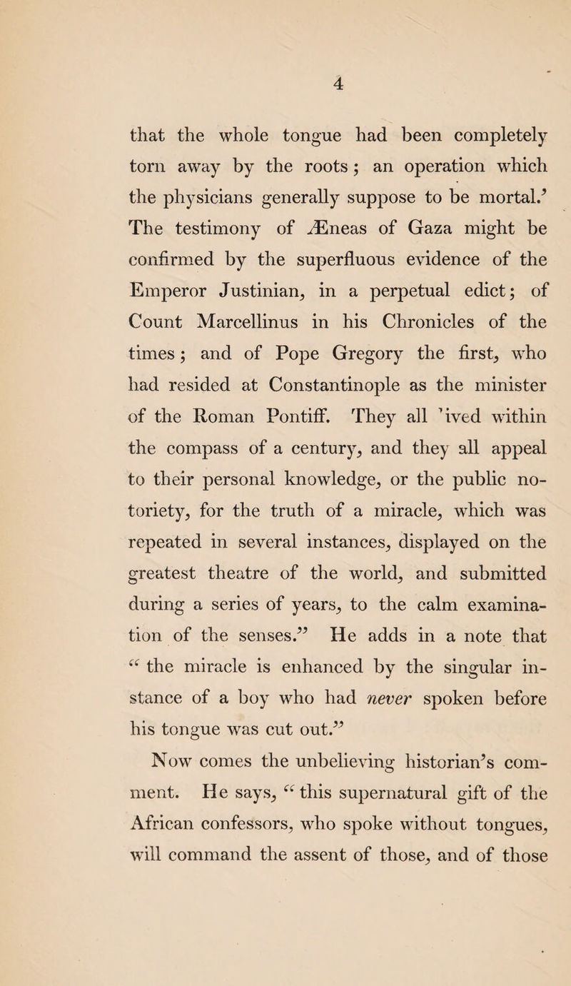 that the whole tongue had been completely torn away by the roots; an operation which the physicians generally suppose to be mortal/ The testimony of ^neas of Gaza might be confirmed by the superfluous evidence of the Emperor Justinian^ in a perpetual edict; of Count Marcellinus in his Chronicles of the times; and of Pope Gregory the first, who had resided at Constantinople as the minister of the Roman Pontiff. They all Tved within the compass of a century, and they all appeal to their personal knowledge, or the public no¬ toriety, for the truth of a miracle, which was repeated in several instances, displayed on the greatest theatre of the world, and submitted during a series of years, to the calm examina¬ tion of the sensesHe adds in a note that the miracle is enhanced by the singular in¬ stance of a boy who had never spoken before his tongue was cut out.^^ Now comes the unbelieving historian's com¬ ment. He says, this supernatural gift of the African confessors, who spoke without tongues, will command the assent of those, and of those