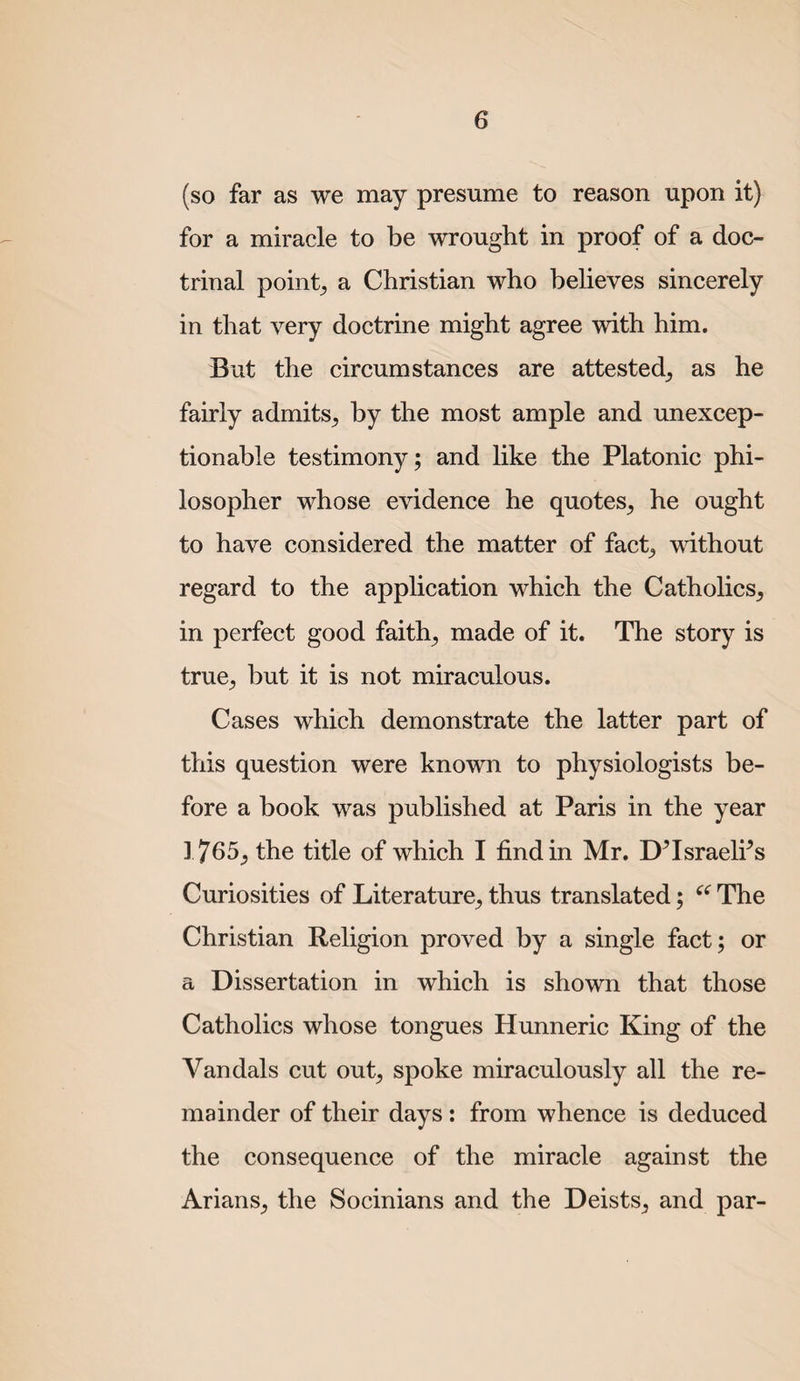 (so far as we may presume to reason upon it) for a miracle to be wrought in proof of a doc¬ trinal pointy a Christian who believes sincerely in that very doctrine might agree with him. But the circumstances are attested^ as he fairly admits^ by the most ample and unexcep¬ tionable testimony; and like the Platonic phi¬ losopher whose evidence he quotes^ he ought to have considered the matter of fact^ without regard to the application which the Catholics, in perfect good faith, made of it. The story is true, but it is not miraculous. Cases which demonstrate the latter part of this question were known to physiologists be¬ fore a book was published at Paris in the year 1765, the title of which I find in Mr. D^Israeli^s Curiosities of Literature, thus translated; The Christian Religion proved by a single fact; or a Dissertation in which is shown that those Catholics whose tongues Hunneric King of the Vandals cut out, spoke miraculously all the re¬ mainder of their days: from whence is deduced the consequence of the miracle against the Arians, the Socinians and the Deists, and par-