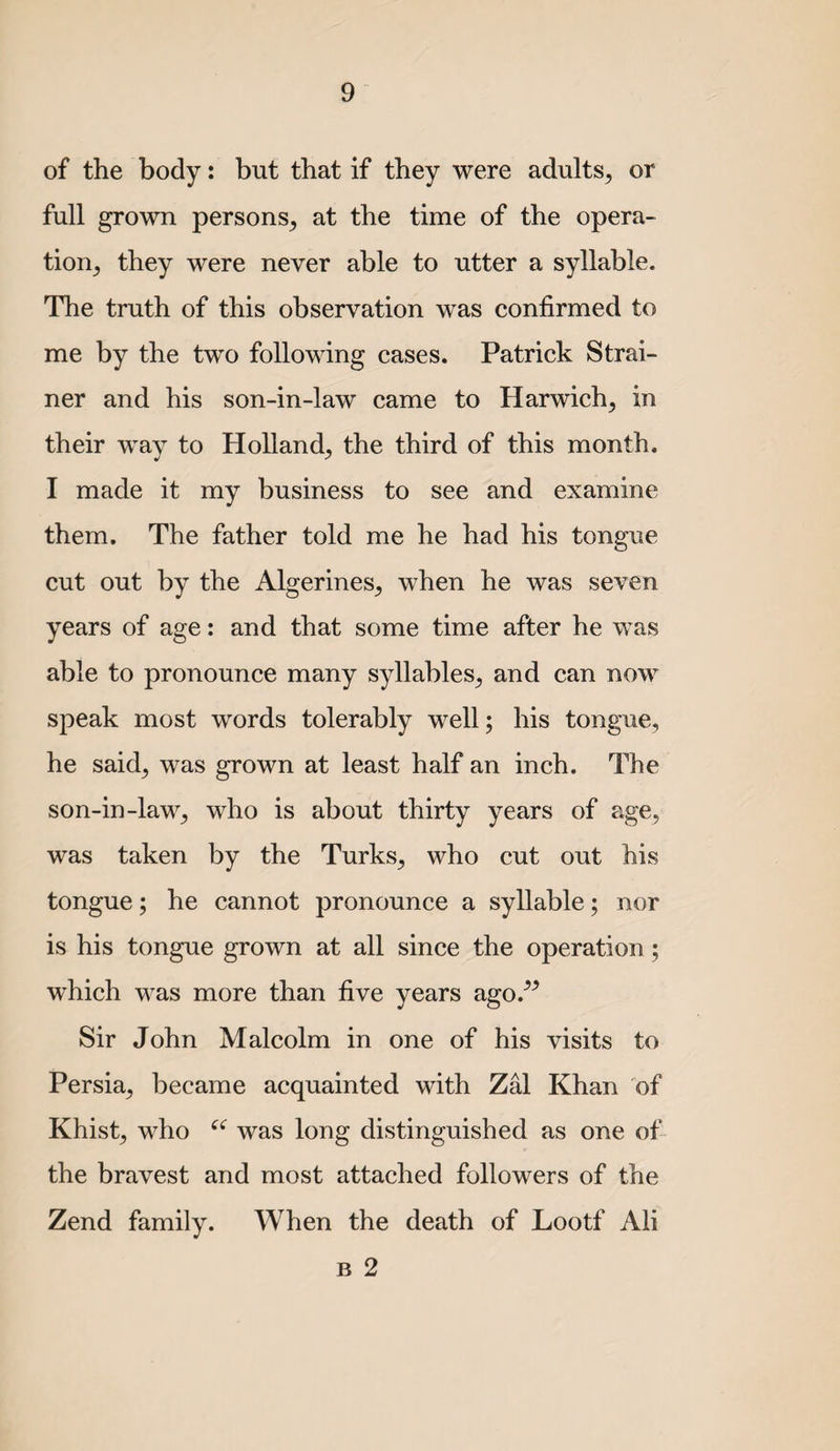 of the body: but that if they were adults^ or full grown persons, at the time of the opera¬ tion, they were never able to utter a syllable. The truth of this observation was confirmed to me by the two following cases. Patrick Strai¬ ner and his son-in-law came to Harwich, in their way to Holland, the third of this month. I made it my business to see and examine them. The father told me he had his tongue cut out by the Algerines, when he was seven years of age: and that some time after he was able to pronounce many syllables, and can now speak most words tolerably well; his tongue, he said, was grown at least half an inch. The son-in-law, who is about thirty years of age, was taken by the Turks, who cut out his tongue; he cannot pronounce a syllable; nor is his tongue grown at all since the operation ; which was more than five years ago.^^ Sir John Malcolm in one of his visits to Persia, became acquainted with Zal Khan 'of Khist, who was long distinguished as one of- the bravest and most attached followers of the Zend family. When the death of Lootf Ali B 2