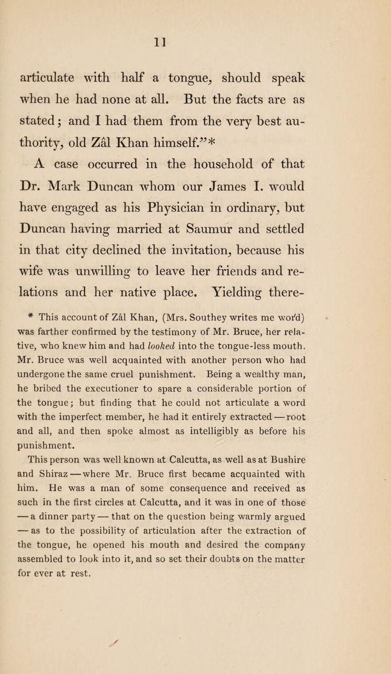 articulate with half a tongue^ should speak when he had none at all. But the facts are as stated; and I had them from the very best au¬ thority^ old Zal Khan himself.^^* A case occurred in the household of that Dr. Mark Duncan whom our James I. would have engaged as his Physician in ordinary, but Duncan having married at Saumur and settled in that city declined the invitation, because his wife was unwilling to leave her friends and re¬ lations and her native place. Yielding there- * This account of Zkl Khan, (Mrs. Southey writes me woi^d) was farther confirmed by the testimony of Mr. Bruce, her rela¬ tive, who knew him and had looked into the tongue-less mouth. Mr. Bruce was well acquainted with another person who had undergone the same cruel punishment. Being a wealthy man, he bribed the executioner to spare a considerable portion of the tongue; but finding that he could not articulate a word with the imperfect member, he had it entirely extracted — root and all, and then spoke almost as intelligibly as before his punishment. This person was well known at Calcutta, as well as at Bushire and Shiraz—where Mr. Bruce first became acquainted with him. He was a man of some consequence and received as such in the first circles at Calcutta, and it was in one of those — a dinner party — that on the question being warmly argued — as to the possibility of articulation after the extraction of the tongue, he opened his mouth and desired the company assembled to look into it, and so set their doubts on the matter for ever at rest.