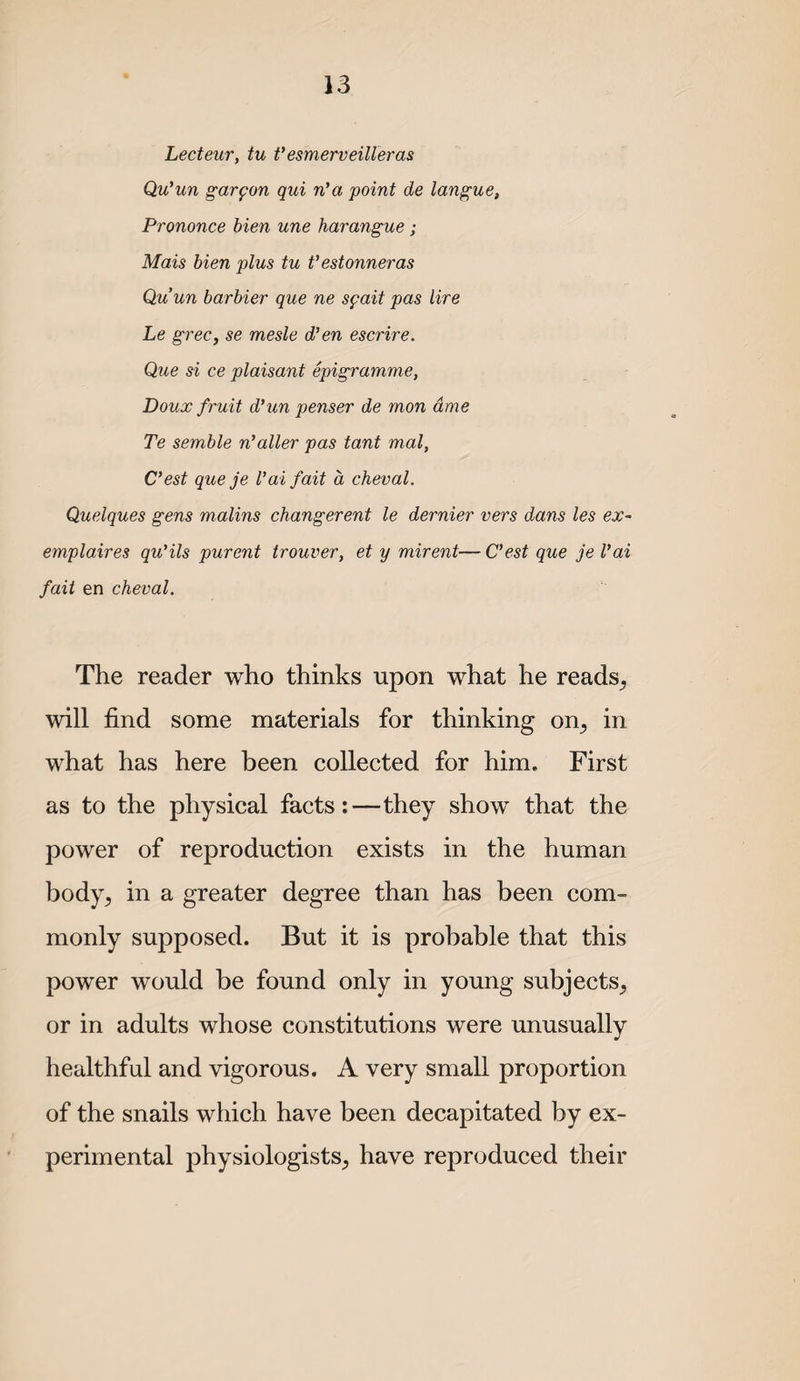 Lecteur, tu fesmerveilleras Qu’un garfon qui n'a point de lan^ue, Prononce hien une harangue ; Mais bien plus tu t’estonneras Quun barbier que ne spait pas lire Le grec, se mesle d’en escrire. Que si ce plaisant epigramme, Doux fruit d'un penser de mon dme Te semble n'alter pas tant mal, C'est que je Vaifait a cheval. Quelques gens matins changerent le dernier vers dans les ex~ emplaires qu’ils purent trouver, et y mirent— C'est que je I’ai fait en cheval. The reader who thinks upon what he reads^ will find some materials for thinking on^ in what has here been collected for him. First as to the physical facts:—they show that the power of reproduction exists in the human body^ in a greater degree than has been com¬ monly supposed. But it is probable that this power would be found only in young subjects^ or in adults whose constitutions were unusually healthful and vigorous. A very small proportion of the snails which have been decapitated by ex¬ perimental physiologists^ have reproduced their