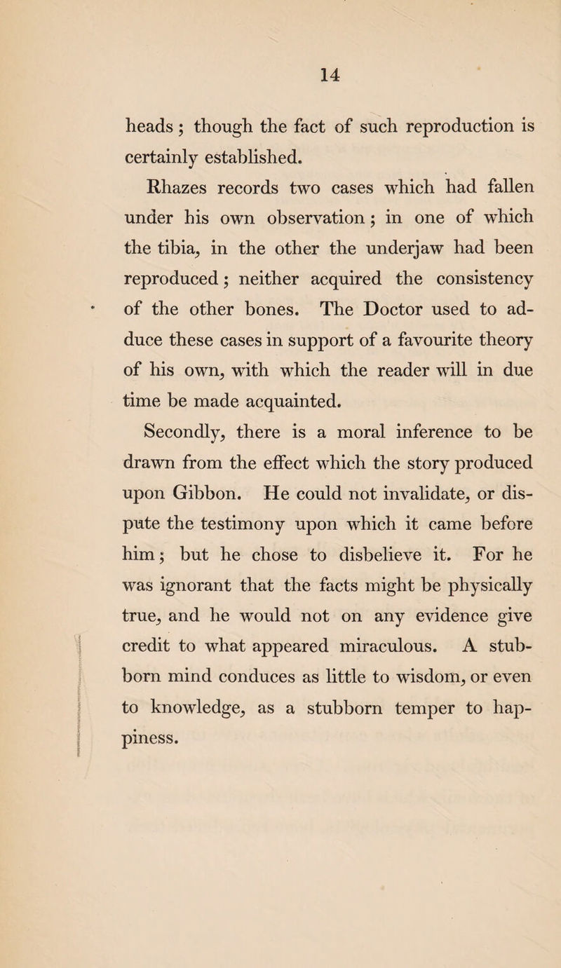 heads; though the fact of such reproduction is certainly established. Rhazes records two cases which had fallen under his own observation; in one of which the tibia^ in the other the underjaw had been reproduced; neither acquired the consistency of the other bones. The Doctor used to ad¬ duce these cases in support of a favourite theory of his own^ with which the reader will in due time be made acquainted. Secondly, there is a moral inference to be drawn from the effect which the story produced upon Gibbon. He could not invalidate, or dis¬ pute the testimony upon which it came before him; but he chose to disbelieve it. For he was ignorant that the facts might be physically true, and he would not on any evidence give credit to what appeared miraculous. A stub¬ born mind conduces as little to wisdom, or even to knowledge, as a stubborn temper to hap¬ piness.