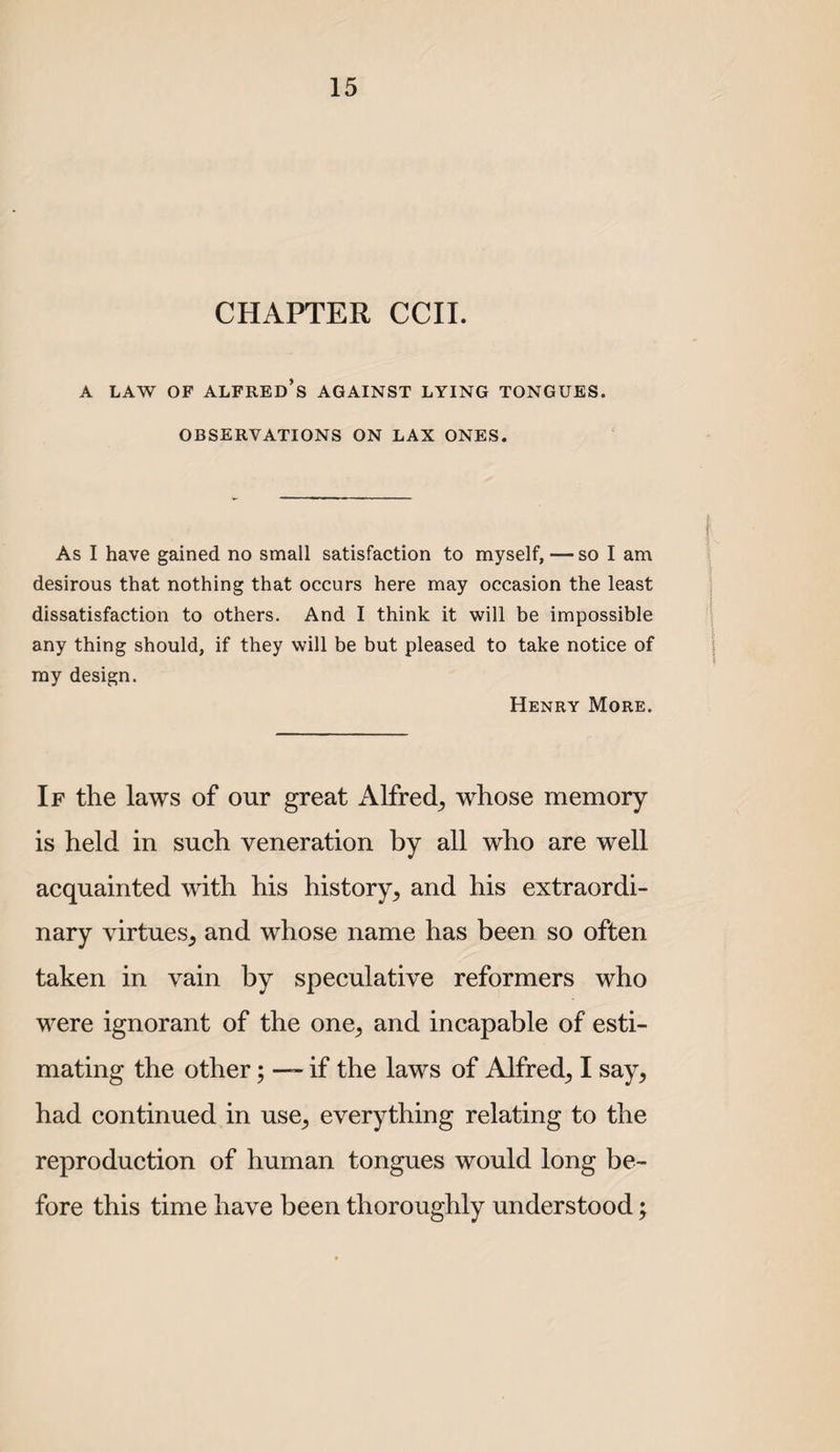 CHAPTER CCII. A LAW OF Alfred’s against lying tongues. OBSERVATIONS ON LAX ONES. As I have gained no small satisfaction to myself, — so I am desirous that nothing that occurs here may occasion the least dissatisfaction to others. And I think it will be impossible any thing should, if they will be but pleased to take notice of ray design. Henry More. If the laws of our great Alfred^ whose memory is held in such veneration by all who are well acquainted with his history^ and his extraordi¬ nary virtues^ and whose name has been so often taken in vain by speculative reformers who were ignorant of the one, and incapable of esti¬ mating the other; — if the laws of Alfred, I say, had continued in use, everything relating to the reproduction of human tongues would long be¬ fore this time have been thoroughly understood;