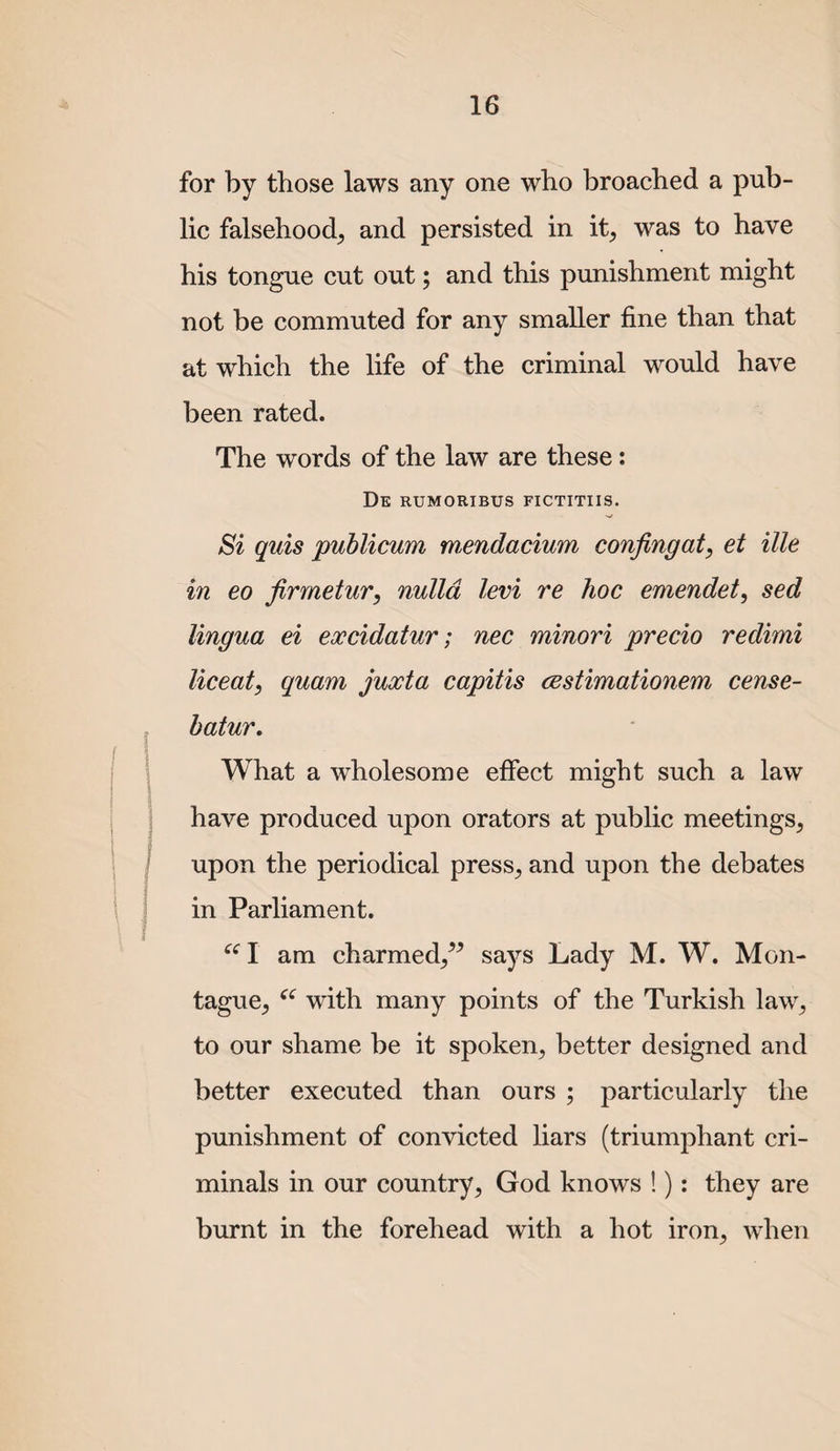 for by those laws any one who broached a pub¬ lic falsehood^ and persisted in it^ was to have his tongue cut out; and this punishment might not be commuted for any smaller fine than that at which the life of the criminal would have been rated. The words of the law are these: De rumoribus fictitiis. Si qiiis publicum mendacium confingat, et ille in eo firmetur, nulla levi re hoc emendet, sed lingua ei excidatur; nec minori precio redimi liceat, quam juxta capitis cestimationem cense- hatur. What a wholesome effect might such a law have produced upon orators at public meetings^ upon the periodical press^ and upon the debates in Parliament. ‘‘1 am charmed/^ says Lady M. W. Mon¬ tague^ with many points of the Turkish law^ to our shame be it spoken^ better designed and better executed than ours ; particularly the punishment of convicted liars (triumphant cri¬ minals in our country^ God knows !): they are burnt in the forehead with a hot iron^ when
