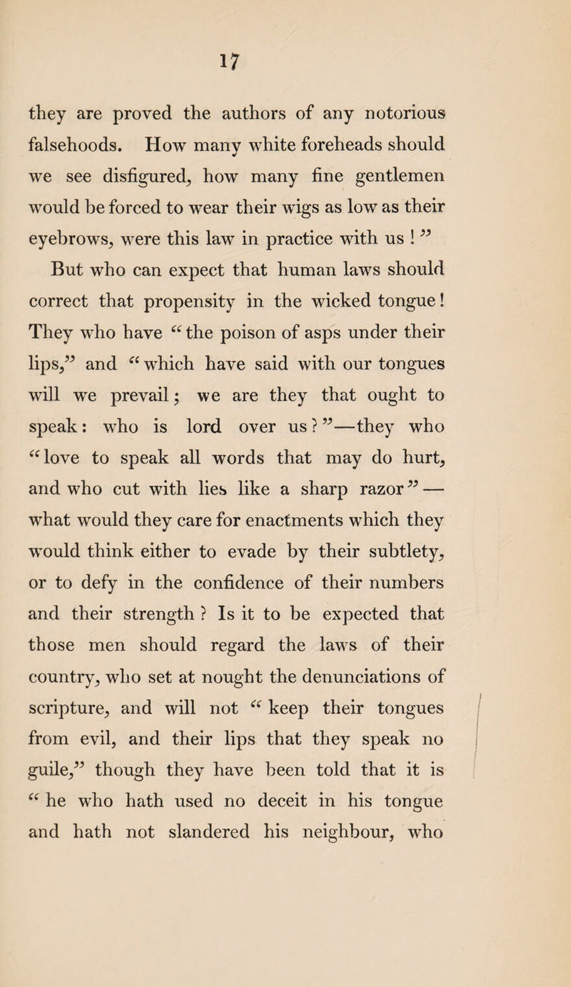 they are proved the authors of any notorious falsehoods. How many white foreheads should we see disfigured^ how many fine gentlemen would be forced to wear their wigs as low as their eyebrows^ were this law in practice with us ! But who can expect that human laws should correct that propensity in the wicked tongue! They who have the poison of asps under their lips,^^ and which have said with our tongues will we prevail; we are they that ought to speak : who is lord over us ? ”—they who ^Hove to speak all words that may do hurt, and who cut with lies like a sharp razor — what would they care for enactments which they would think either to evade by their subtlety, or to defy in the confidence of their numbers and their strength ? Is it to be expected that those men should regard the laws of their country, who set at nought the denunciations of scripture, and will not keep their tongues from evil, and their lips that they speak no guile,^^ though they have been told that it is he who hath used no deceit in his tongue and hath not slandered his neighbour, who