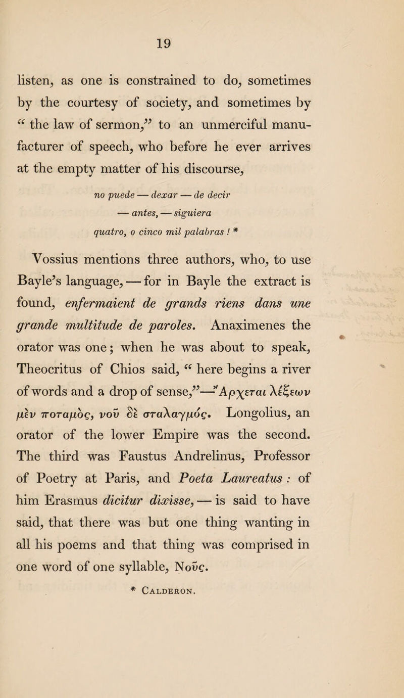 listen^ as one is constrained to do^ sometimes by the courtesy of society^ and sometimes by the law of sermon^^^ to an unmerciful manu¬ facturer of speech, who before he ever arrives at the empty matter of his discourse, no puede — dexar — de decir — antes, — siguiera quatro, o cinco mil palabras ! * Vossius mentions three authors, who, to use Bayle’s language, — for in Bayle the extract is found, enfermaient de grands riens dans une grande multitude de paroles. Anaximenes the orator was one; when he was about to speak, Theocritus of Chios said, here begins a river of words and a drop of sense,^^—*'Apx^T’ai jU£v TTorafioQ) vov St araXayfjLog, Longolius, an orator of the lower Empire was the second. The third was Faustus Andrelinus, Professor of Poetry at Paris, and Poeta Laureatus : of him Erasmus dicitur dixisse, — is said to have said, that there was but one thing wanting in all his poems and that thing was comprised in one word of one syllable, Novc. * Calderon.