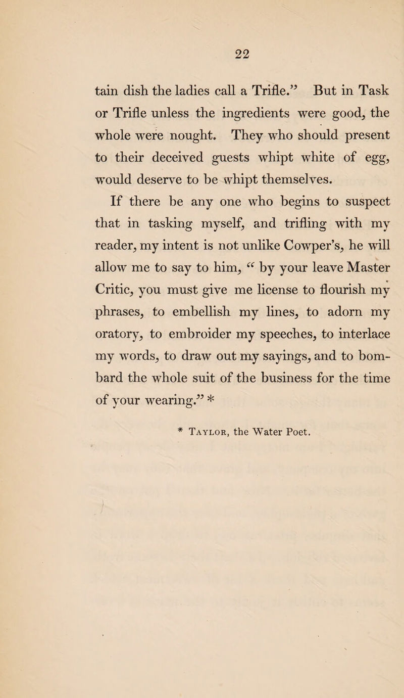 tain dish the ladies call a Trifle.’^ But in Task or Trifle unless the ingredients were good, the whole were nought. They who should present to their deceived guests whipt white of egg, would deserve to be whipt themselves. If there be any one who begins to suspect that in tasking myself, and trifling with my reader, my intent is not unlike Cowper’s, he will allow me to say to him, by your leave Master Critic, you must give me license to flourish my phrases, to embellish my lines, to adorn my oratory, to embroider my speeches, to interlace my words, to draw out my sayings, and to bom¬ bard the whole suit of the business for the time of your wearing.-’^ * * Taylor, the Water Poet. )