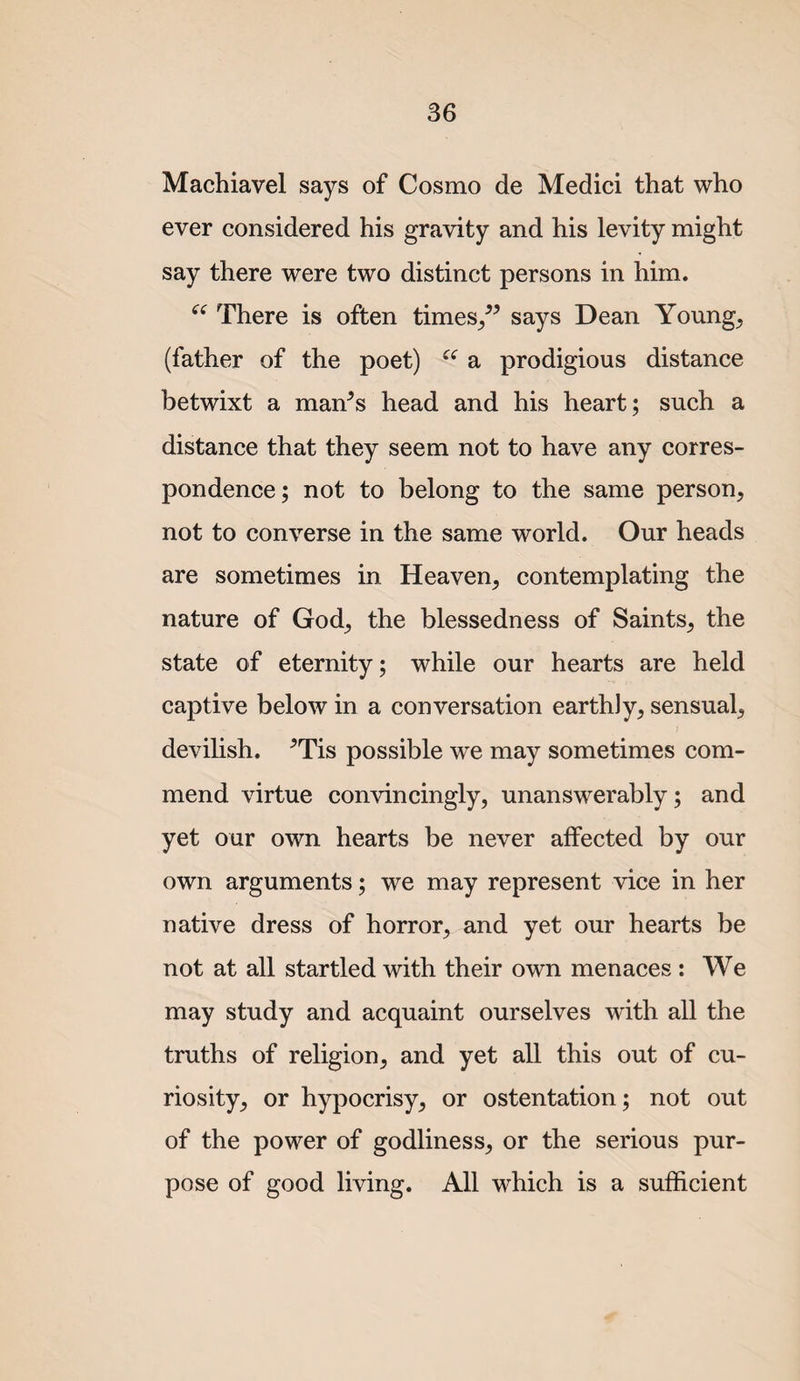 Machiavel says of Cosmo de Medici that who ever considered his gravity and his levity might say there were two distinct persons in him. There is often times/^ says Dean Young, (father of the poet) a prodigious distance betwixt a man^s head and his heart; such a distance that they seem not to have any corres¬ pondence; not to belong to the same person, not to converse in the same world. Our heads are sometimes in Heaven, contemplating the nature of God, the blessedness of Saints, the state of eternity; while our hearts are held captive below in a conversation earthly, sensual, devilish. ^Tis possible we may sometimes com¬ mend virtue convincingly, unanswerably; and yet our own hearts be never affected by our own arguments; we may represent vice in her native dress of horror, and yet our hearts be not at all startled with their own menaces : We may study and acquaint ourselves with all the truths of religion, and yet all this out of cu¬ riosity, or hypocrisy, or ostentation; not out of the power of godliness, or the serious pur¬ pose of good living. All which is a sufficient