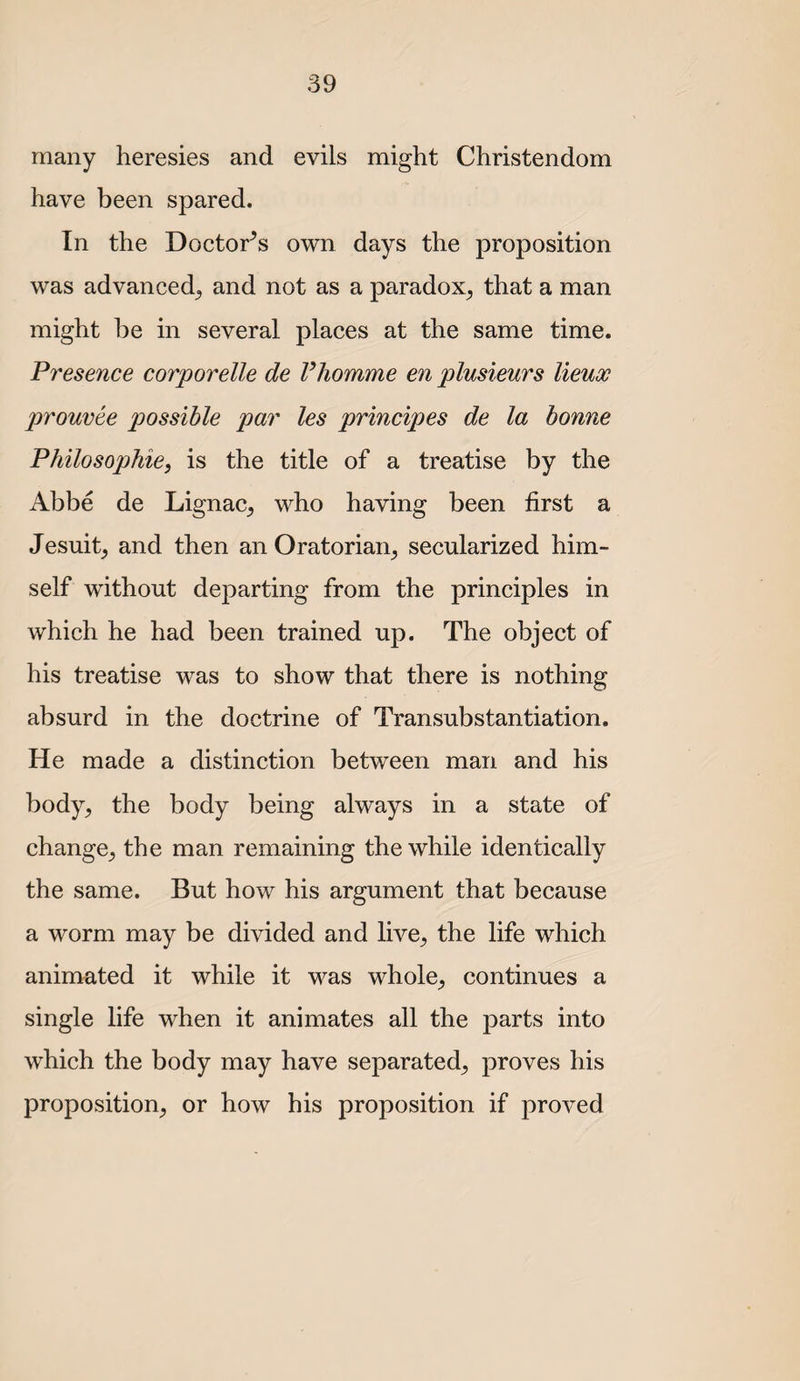 many heresies and evils might Christendom have been spared. In the Doctor^s own days the proposition was advanced^ and not as a paradox^ that a man might be in several places at the same time. Presence corporelle de Vhomme en plusieurs lieux prouvee possible par les principes de la bonne Philosophie, is the title of a treatise by the Abbe de Lignac^ who having been first a Jesuit^ and then an Oratorian^ secularized him¬ self without departing from the principles in which he had been trained up. The object of his treatise was to show that there is nothing absurd in the doctrine of Transubstantiation. He made a distinction between man and his body^ the body being always in a state of change^ the man remaining the while identically the same. But how his argument that because a worm may be divided and live^ the life which animated it while it was whole_, continues a single life when it animates all the parts into which the body may have separated^ proves his proposition^ or how his proposition if proved