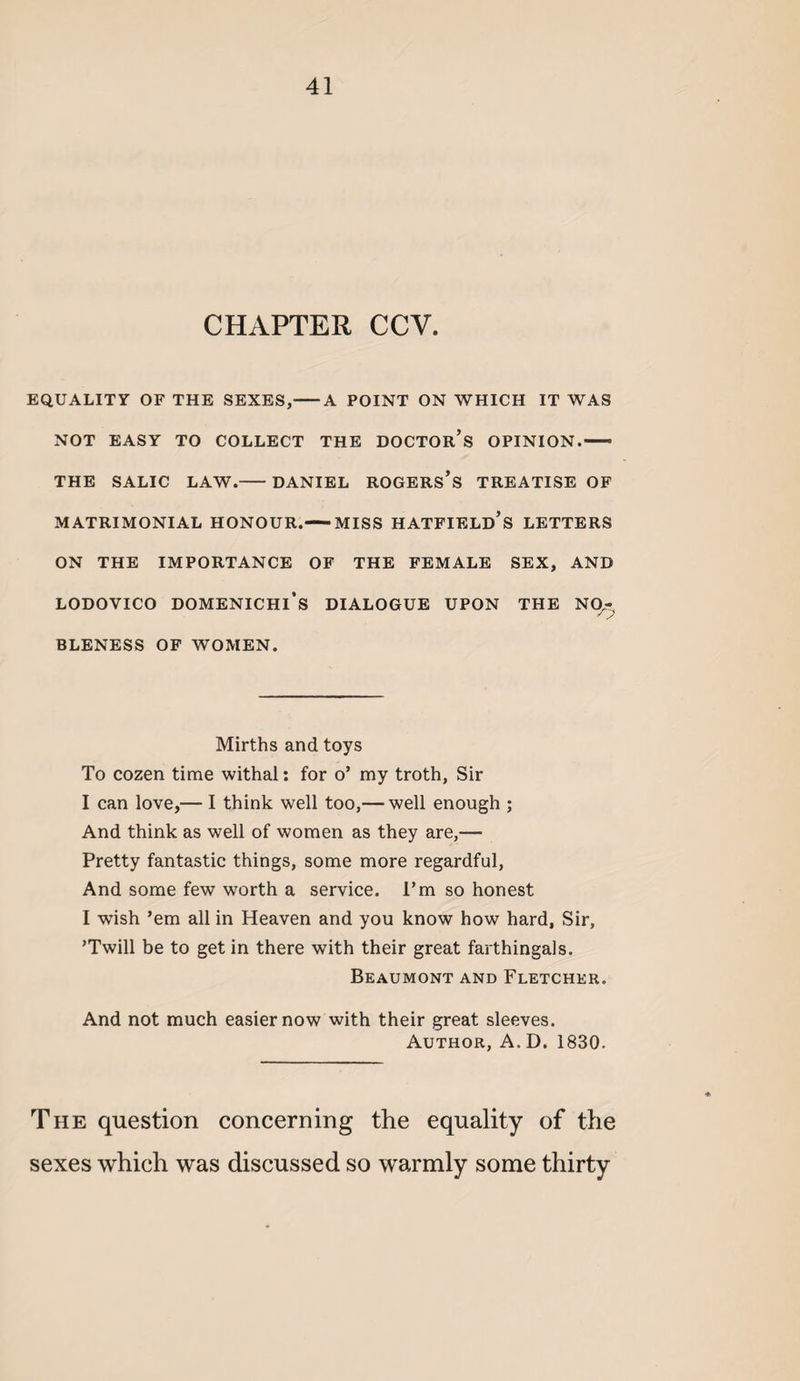 CHAPTER CCV. EQUALITY OF THE SEXES,-A POINT ON WHICH IT WAS NOT EASY TO COLLECT THE DOCTOr’s OPINION.— THE SALIC LAW.-DANIEL ROGERS’s TREATISE OP MATRIMONIAL HONOUR.-MISS HATFIELd’s LETTERS ON THE IMPORTANCE OF THE FEMALE SEX, AND LODOVICO DOMENICHl’s DIALOGUE UPON THE Nq.- BLENESS OP WOMEN. Mirths and toys To cozen time withal: for o’ my troth. Sir I can love,— I think well too,— well enough ; And think as well of women as they are,— Pretty fantastic things, some more regardful. And some few worth a service. I’m so honest I wish ’em all in Heaven and you know how hard. Sir, ’Twill be to get in there with their great farthingals. Beaumont and Fletcher. And not much easier now with their great sleeves. Author, A.D. 1830. The question concerning the equality of the sexes which was discussed so warmly some thirty