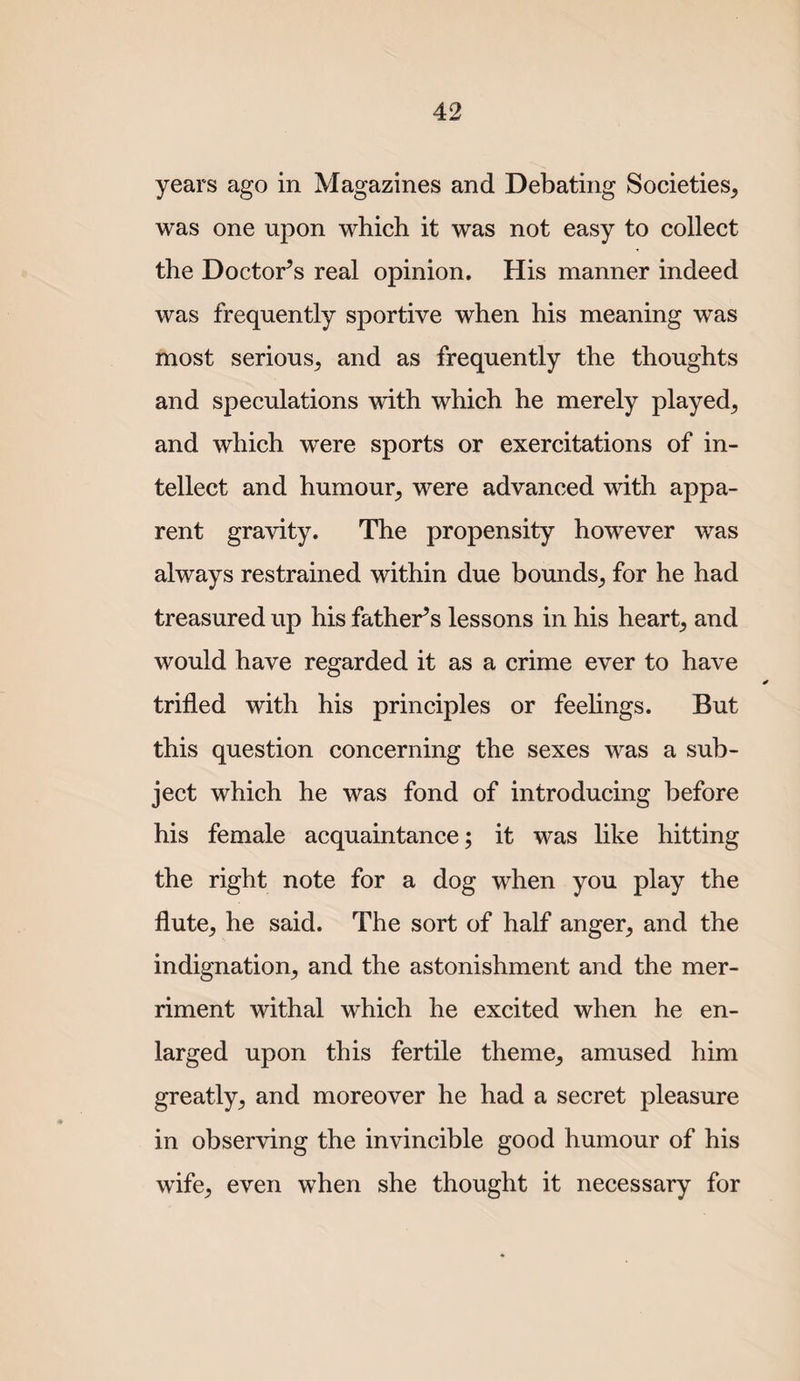 years ago in Magazines and Debating Societies, was one upon which it was not easy to collect the Doctor’s real opinion. His manner indeed was frequently sportive when his meaning was most serious, and as frequently the thoughts and speculations with which he merely played, and which were sports or exercitations of in¬ tellect and humour, were advanced with appa¬ rent gravity. The propensity however was always restrained within due bounds, for he had treasured up his father’s lessons in his heart, and would have regarded it as a crime ever to have trifled with his principles or feeflngs. But this question concerning the sexes was a sub¬ ject which he was fond of introducing before his female acquaintance; it was like hitting the right note for a dog when you play the flute, he said. The sort of half anger, and the indignation, and the astonishment and the mer¬ riment withal which he excited when he en¬ larged upon this fertile theme, amused him greatly, and moreover he had a secret pleasure in observing the invincible good humour of his wife, even when she thought it necessary for