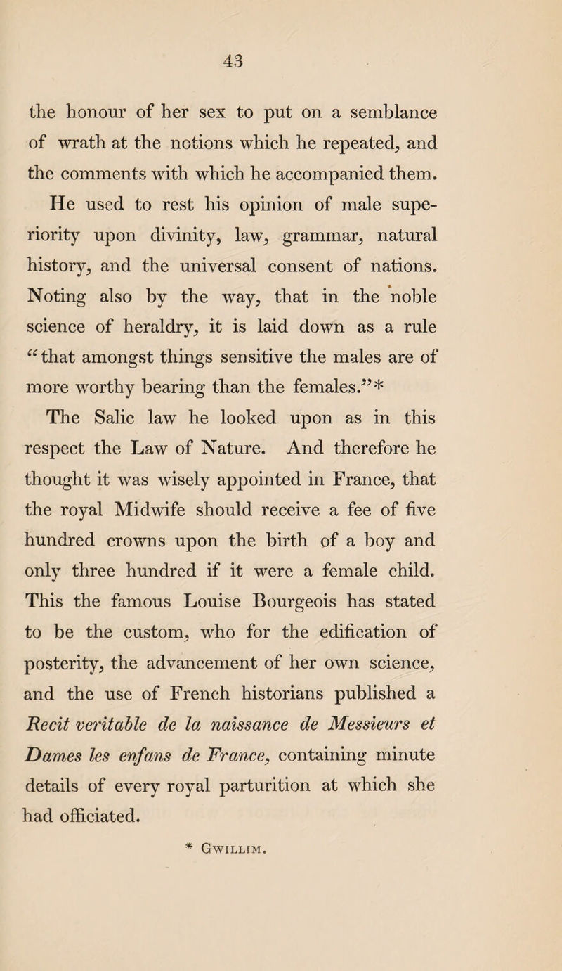 the honour of her sex to put on a semblance of wrath at the notions which he repeated^ and the comments with which he accompanied them. He used to rest his opinion of male supe¬ riority upon divinity, law, grammar, natural history, and the universal consent of nations. Noting also by the way, that in the noble science of heraldry, it is laid down as a rule ^^that amongst things sensitive the males are of more worthy bearing than the females.^^* The Salic law he looked upon as in this respect the Law of Nature. And therefore he thought it was wisely appointed in France, that the royal Midwife should receive a fee of five hundred crowns upon the birth of a boy and only three hundred if it were a female child. This the famous Louise Bourgeois has stated to be the custom, who for the edification of posterity, the advancement of her own science, and the use of French historians published a Recit veritable de la naissance de Messieurs et Dames les enfans de France, containing minute details of every royal parturition at which she had officiated. * Gwillim.