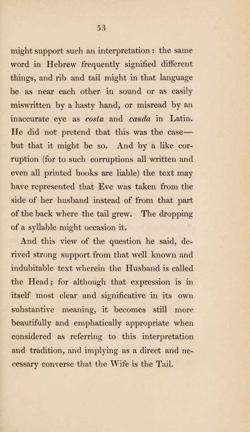might support such an interpretation: the same word in Hebrew frequently signified different things^ and rib and tail might in that language be as near each other in sound or as easily miswritten by a hasty hand, or misread by an inaccurate eye as costa and cauda in Latin. He did not pretend that this was the case— but that it might be so. And by a like cor¬ ruption (for to such corruptions all written and even all printed books are liable) the text may have represented that Eve was taken from the side of her husband instead of from that part of the back where the tail grew. The dropping of a syllable might occasion it. And this view of the question he said, de¬ rived strong support from that well known and indubitable text wherein the Husband is called the Head; for although that expression is in itself most clear and significative in its own substantive meaning, it becomes still more beautifully and emphatically appropriate when considered as referring to this interpretation and tradition, and implying as a direct and ne¬ cessary converse that the Wife is the Tail.