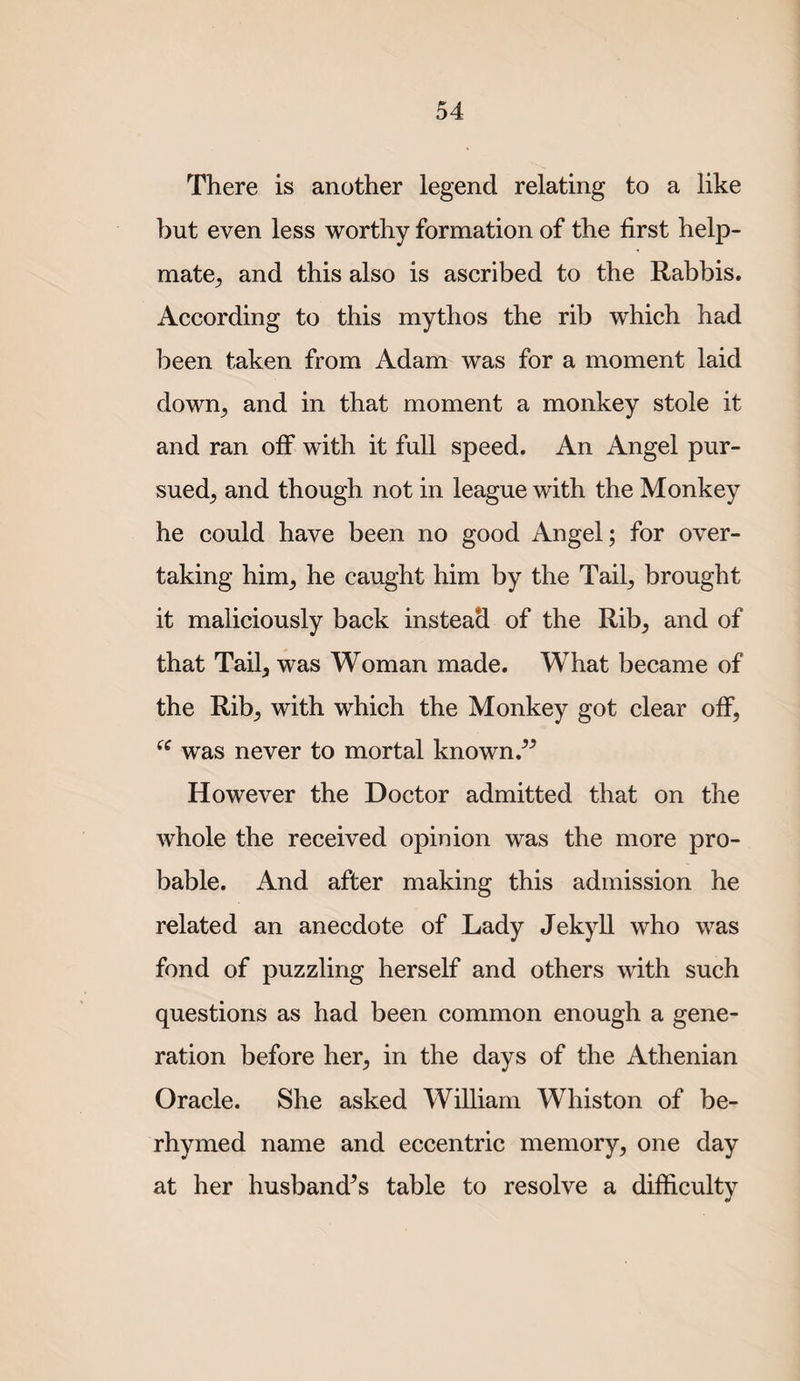 There is another legend relating to a like but even less worthy formation of the first help- mate^, and this also is ascribed to the Rabbis. According to this mythos the rib which had been taken from Adam was for a moment laid down^ and in that moment a monkey stole it and ran off with it full speed. An Angel pur¬ sued^ and though not in league with the Monkey he could have been no good Angel; for over¬ taking him^ he caught him by the Tail^ brought it maliciously back instead of the Rib^ and of that Tail^ was Woman made. What became of the Rib^ with which the Monkey got clear off, was never to mortal known However the Doctor admitted that on the whole the received opinion was the more pro¬ bable. And after making this admission he related an anecdote of Lady Jekyll who was fond of puzzling herself and others with such questions as had been common enough a gene¬ ration before her, in the days of the Athenian Oracle. She asked William Whiston of be¬ rhymed name and eccentric memory, one day at her husband^s table to resolve a difficulty