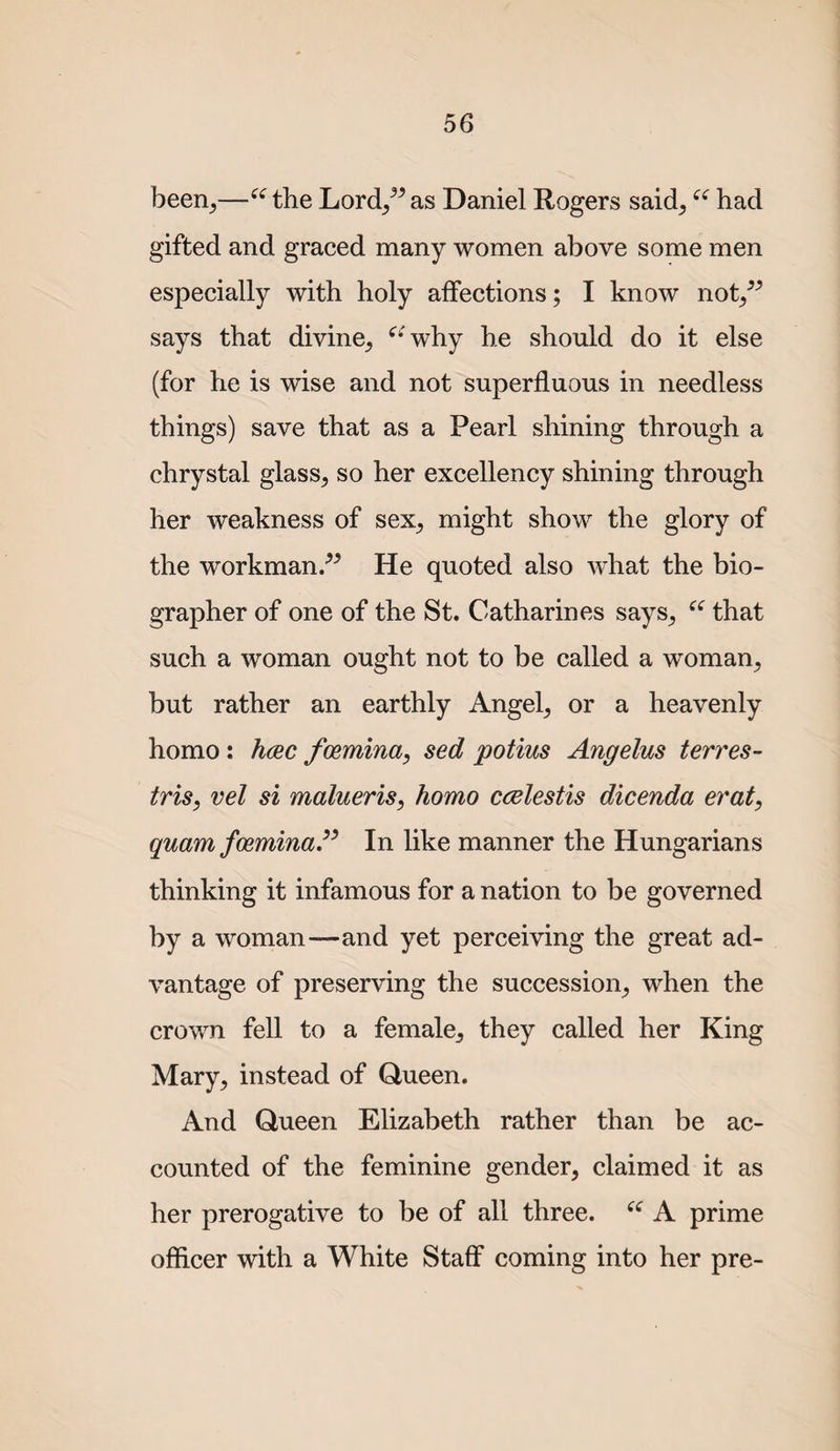 been^—^^the Lord/^as Daniel Rogers said^ had gifted and graced many women above some men especially with holy affections; I know not^^^ says that divine, ^‘ why he should do it else (for he is wise and not superfluous in needless things) save that as a Pearl shining through a chrystal glass, so her excellency shining through her weakness of sex, might show the glory of the workman/^ He quoted also what the bio¬ grapher of one of the St. Catharines says, that such a woman ought not to be called a woman, but rather an earthly Angel, or a heavenly homo: hcec fceminay sed potius Angelus terres- tris, vel si malueris, homo ccelestis dicenda erat, quam f(£,minaP In like manner the Hungarians thinking it infamous for a nation to be governed by a woman—and yet perceiving the great ad¬ vantage of preserving the succession, when the crown fell to a female, they called her King Mary, instead of Queen. And Queen Elizabeth rather than be ac¬ counted of the feminine gender, claimed it as her prerogative to be of all three. A prime officer with a White Staff coming into her pre-