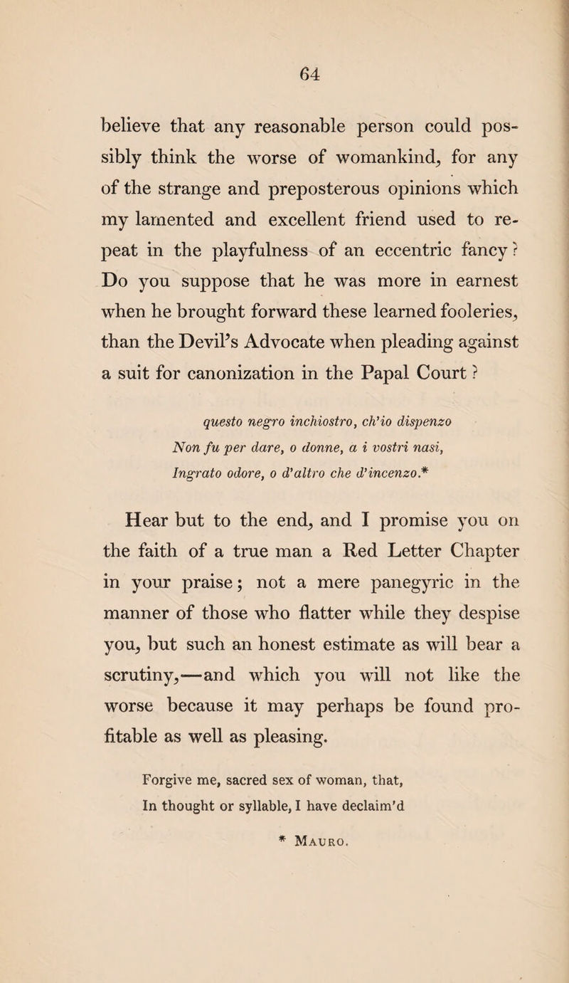 believe that any reasonable person could pos¬ sibly think the worse of womankind^ for any of the strange and preposterous opinions which my lamented and excellent friend used to re¬ peat in the playfulness of an eccentric fancy ? Do you suppose that he was more in earnest when he brought forward these learned fooleries^ than the DeviPs Advocate when pleading against a suit for canonization in the Papal Court ? questo negro inchiostro, ch'io dispenzo Non fu per dare, o donne, a i vostri nasi, Ingrato odore, o d'altro che dHncenzo.* Hear but to the end^ and I promise you on the faith of a true man a Red Letter Chapter in your praise; not a mere panegyric in the manner of those who flatter while they despise you^ but such an honest estimate as will bear a scrutiny^—and which you will not like the worse because it may perhaps be found pro¬ fitable as well as pleasing. Forgive me, sacred sex of woman, that, In thought or syllable, I have declaim’d * Macro.