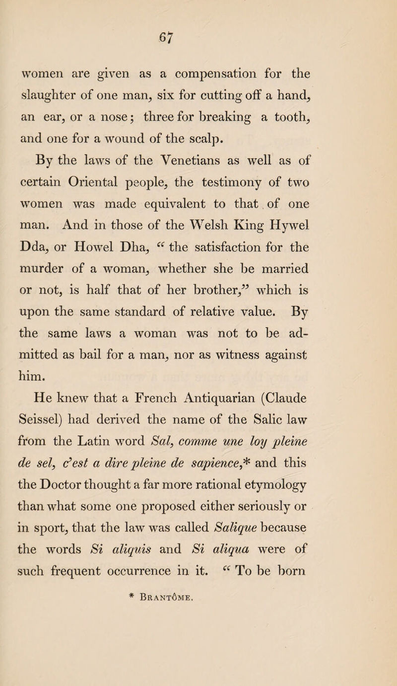 women are given as a compensation for the slaughter of one man^ six for cutting off a hand, an ear, or a nose; three for breaking a tooth, and one for a wound of the scalp. By the laws of the Venetians as well as of certain Oriental people, the testimony of two women was made equivalent to that of one man. And in those of the Welsh King Hywel Dda, or Howel Dha, the satisfaction for the murder of a woman, whether she be married or not, is half that of her brother,^^ which is upon the same standard of relative value. By the same laws a woman was not to be ad¬ mitted as bail for a man, nor as witness against him. He knew that a French Antiquarian (Claude Seissel) had derived the name of the Salic law from the Latin word Sal, comme une loy pleine de sel, dest a dire pleine de sapience,^ and this the Doctor thought a far more rational etymology than what some one proposed either seriously or in sport, that the law was called Salique because the words Si aliquis and Si aliqua were of such frequent occurrence in it. To be born * Brant6me.