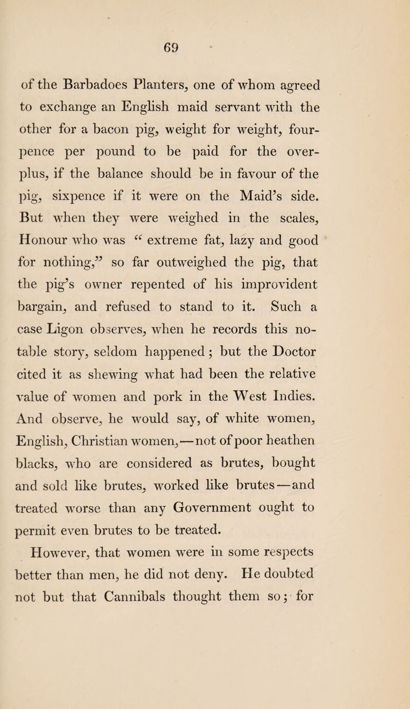of the Barbadoes Planters^ one of whom agreed to exchange an English maid servant with the other for a bacon pig^ weight for weight_, four- pence per pound to be paid for the over¬ plus, if the balance should be in favour of the pig, sixpence if it were on the Maid^s side. But when they were weighed in the scales. Honour who was extreme fat, lazy and good for nothing,^^ so far outweighed the pig, that the pig’s owner repented of his improvident bargain, and refused to stand to it. Such a case Ligon observes, when he records this no¬ table story, seldom happened; but the Doctor cited it as shewing what had been the relative value of women and pork in the West Indies. And observe, he would say, of white women, English, Christian women,—not of poor heathen blacks, who are considered as brutes, bought and sold like brutes, worked like brutes—and treated worse than any Government ought to permit even brutes to be treated. However, that women w^ere in some respects better than men, he did not deny. He doubted not but that Cannibals thought them so; for
