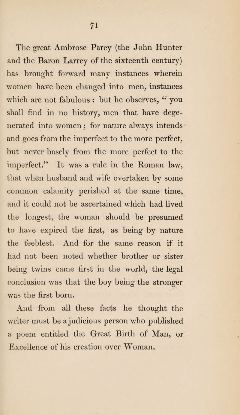 The great Ambrose Parey (the John Hunter and the Baron Larrey of the sixteenth century) has brought forward many instances wherein women have been changed into men^ instances which are not fabulous : but he observes, you shall find in no history, men that have dege¬ nerated into women; for nature always intends and goes from the imperfect to the more perfect, but never basely from the more perfect to the imperfect/’ It was a rule in the Roman law, that when husband and wife overtaken by some common calamity perished at the same time, and it could not be ascertained which had lived the longest, the woman should be presumed to have expired the first, as being by nature the feeblest. And for the same reason if it had not been noted whether brother or sister being twins came first in the world, the legal conclusion was that the boy being the stronger was the first born. And from all these facts he thought the writer must be a judicious person who published a poem entitled the Great Birth of Man, or Excellence of his creation over Woman.