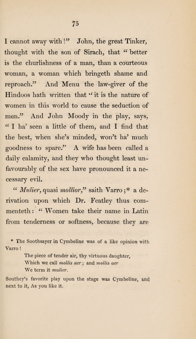 I cannot away with John, the great Tinker, thought with the son of Sirach, that better is the churlishness of a man, than a courteous woman, a woman which bringeth shame and reproach/’ And Menu the law-giver of the Hindoos hath written that it is the nature of women in this world to cause the seduction of men.” And John Moody in the play, says, I ha’ seen a little of them, and I find that the best, when she’s minded, won’t ha’ much goodness to spare.” A wife has been called a daily calamity, and they who thought least un¬ favourably of the sex have pronounced it a ne¬ cessary evil. Mulier, quasi mollior/^ saith Varro;* a de¬ rivation upon which Dr. Featley thus corn- men teth : Women take their name in Latin from tenderness or softness, because they are * The Soothsayer in Cymbeline was of a like opinion with Varro ! The piece of tender air, thy virtuous daughter. Which we call mollis aer-, and mollis aer We term it mulier. Southey’s favorite play upon the stage was Cymbeline, and next to it. As you like it.