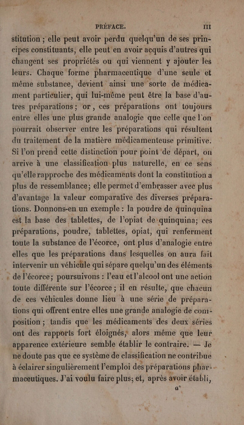 » &gt;: PRÉFACE. rl stitution ; elle peut avoir perdu quelqu'un de ses prin- cipes constituants, elle peut en avoir acquis d’autres qui changent ses propriétés ou qui viennent y ajouter les leurs. Chaque forme pharmaceutique d’une seule et même substance, devient ainsi une sorte de médica- ment particulier, qui lui-même peut être la base d’au- tres préparations ; or, ces préparations ont toujours entre elles une plus grande analogie que celle que l'on pourrait observer entre les préparations qui résultent du traitement de la matière médicamenteuse primitive. Si l'on prend cette distinction pour point de départ, on qu’elle rapproche des médicaments dont la constitution a plus de ressemblance; elle permet d’embrasser avec plus d'avantage la valeur comparative des diverses prépara- tions. Donnons-en un exemple : la poudre de quinquina est la base des tablettes, de l’opiat de'quinquina; ces préparations, poudre, tablettes, opiat, qui renferment toute la substance de l’écorce, ont plus d’analogie entre elles que les préparations dans lesquelles on aura fait intervenir un véhicule qui sépare quelqu'un des éléments de l'écorce ; poursuivons : l’eau et l'alcool ont une action toute différente sur l'écorce ; il en résulte, que chacun de ces véhicules donne lieu à une série de prépara- tions qui offrent entre elles une grande analogie de com- position ; tandis que les médicaments des deux séries ont des rapports fort éloignés; alors même que leur ne doute pas que ce système de classification ne contribue à éclairer singulièrement l'emploi des préparations phar.- maceutiques. J'ai voulu faire Pie et, après avoir établi, a”