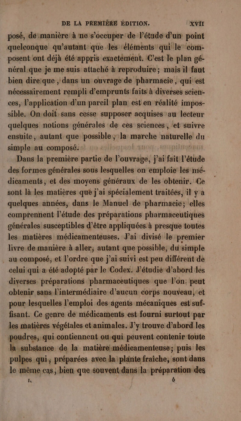 posé, dé manière: à ne s'occuper de l’étude d’un point quelconque qu’autant que les ‘éléments qui le com- posent ont déjà étéappris exactémént. C’est le plan gé- néral.que je me suis attaché à reproduire; mais il faut bien direique , dans un ouvrage de pharmacie, qui est nécessairement rempli d'emprunts faits à diverses scien- ces, l'application d’un pareil plan est en réalité impos- sible. On:doit:sans cesse supposer acquises au lecteur quelques notions générales de ces sciences , ‘et suivre ensuite, autant que possible ; la dE naturelle du simple au composé: | pH Dans la première partie de «heat j'ai fait l’étude des formes générales sous lesquelles on emploie les mé- dicaments, et des moyens généraux de les obtenir. Ce sont là les matières que J'ai spécialement traitées, il ÿ a _ quelques années, dans le Manuel de harihaess elles comprennent l'étude des préparations pharmaceutiques générales susceptibles d’être appliquées. à presque toutes les matières médicamenteuses. J'ai divisé le premier livre. de manière à aller, autant que possible, du simple ._ au composé, et l’ordre que j’ai suivi est peu différent de celui qui a été-adopté par le Codex. J’étudie d’abord les diverses, préparations pharmaceutiques que l’on. peut obtenir sans l'intermédiaire d'aucun corps nouveau; et pour lesquelles l'emploi des agents mécaniques est suf- fisant. Ce genre de médicaments est fourni surtout par les matières végétales et animales. J’y trouve d’abord les poudres, qui contiennent ou-qui peuvent contenir toute la substance de la matière-médicamenteuse; puis les pulpes qui; préparées avec la plante fraîche, Ce dans le même cas, bien que souvent-dans la préparation des ie &amp;