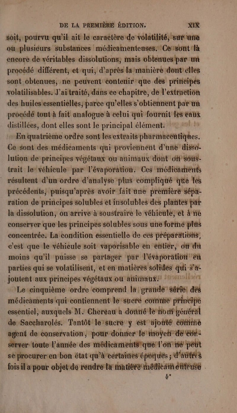 soit, pourvu qu'il ait le caractère de volatilité, sur ane oùplusiéurs substances médicamenteuses: Cersont ‘là encore de véritables dissolutions, mais obtenues par un procédé différent, et qui, d’après laimanière dont élles sont obtenues, ne peuvent contenir’que des principes volatilisables. J’aitraité, dans ee chapitre, de l'extraction des huilesessentielles; parce qu’elles s’obtiénnent par tn procédé tout à fait analogue à celui qui fournit les eatix distillées, dont elles sont le principal élément. ‘#1? - En quatrième ordre sont lesextraits pharmaceutiques. Ce sont des médicaments qui proviennént d'une diséo- lution de principes végétaux ou animaux dont off sôüs- trait le véhicule par l'évaporation. Ces médicartrènts _ résultent d’un ordre d'analyse plus compliqué qe les précédents} puisqu’après avoir fait une première sépa- _ ration de principes solubles et insolubles des plañites pat la dissolution, on arrive à soustraire le véhicule; ét 4 ne conserver que les principes solubles sous une formé plüs concentrée. La condition essentielle de ces préparitivtis, c'est que le véhieule soit vaporisäble en entier, où du moins qu'il puisse se partager par l'évaporation éù parties qui se volatilisent, et en matières solides qui #'a: _joutent aux principes végétaux où ahimrangst 0011107 Le «cinquième ‘ordre comprend là grande sérié! dés médicaments qui contiennent le sucré comnire principe essentiel, auxquels M. Cheréau à dontié le Hibrif pénéräl de Saccharolés. Tantôt le/sucre y est ajouté été agent de conservation, pour donner le: foÿeti de ect: server toute l’année des médicaments qué l'on nié pétit se procurer en bon état qu’à certaines époques ; d'aubits fois il a pour objet de rendre la matière médicarn éfiféuse ÿ