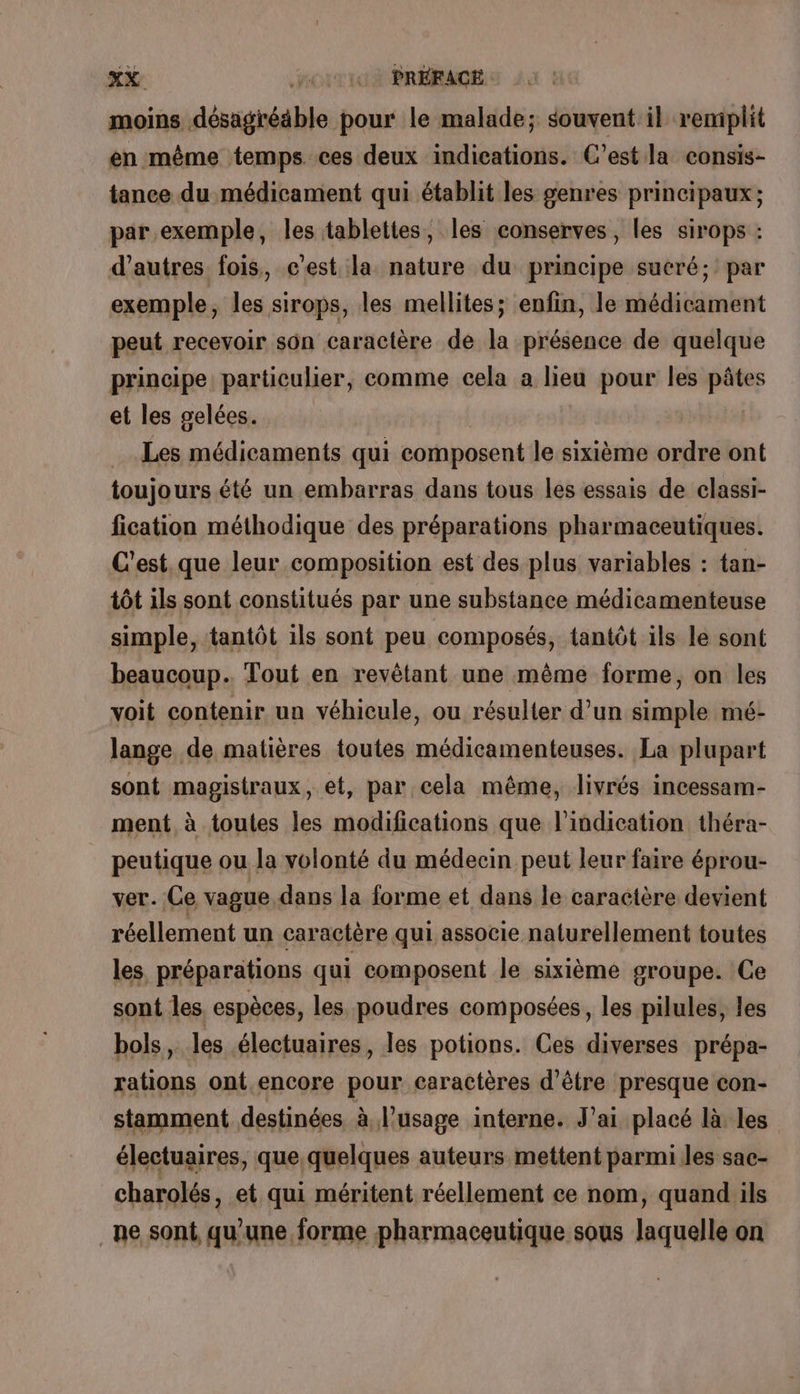 moins désagréable pour le malade; souvent il remplit en même temps ces deux indications. C’est la consis- tance du médicament qui établit les genres principaux ; par exemple, les tablettes, les conserves, les sirops : d’autres fois, c’est la nature du principe sucré; par exemple, les sirops, les mellites; enfin, le médicament peut recevoir son caractère de la présence de quelque principe particulier, comme cela a lieu pour les pâtes et les gelées. Les médicaments qui composent le sixième ordre ont toujours été un embarras dans tous les essais de classi- fication méthodique des préparations pharmaceutiques. C'est.que leur composition est des plus variables : tan- tôt ils sont constitués par une substance médicamenteuse simple, tantôt ils sont peu composés, tantôt ils le sont beaucoup. Tout en revêtant une même forme, on les voit contenir un véhicule, ou résulter d’un simple mé- lange de matières toutes médicamenteuses. La plupart sont magistraux, et, par cela même, livrés incessam- ment à toules les modifications que l'indication théra- peutique ou la volonté du médecin peut leur faire éprou- ver. Ce vague dans la forme et dans le caractère devient réellement un caractère qui associe naturellement toutes les préparations qui composent le sixième groupe. Ce sont les. espèces, les poudres composées, les pilules, les bols, les électuaires, les potions. Ces diverses prépa- rations ont.encore pour caractères d’être presque con- stamment destinées à l'usage interne. J’ai placé là les électuaires, que quelques auteurs mettent parmi les sac- charolés, et qui méritent réellement ce nom, quand ils _ne sont, qu'une forme pharmaceutique sous laquelle on