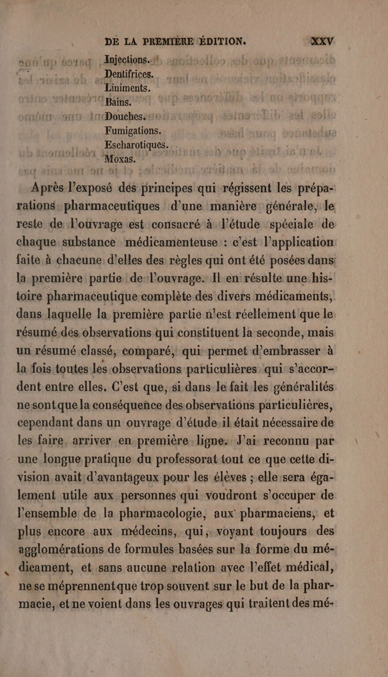 satun 6948: .dmjections. dl omoisoilos oboi: Dentifrices. Liniments. 10 Bains. ::1Douches. 10: dBtaaro Eh! 208 Fumigations. . … Escharotiques. In à Moxas. | tie L'O:ONE9 PIS à € DES 40 VA | Après l’exposé dés principes qui régissent les prépa- rations, pharmaceutiques d’une manière: générale, le reste de l'ouvrage est consacré à l’étude ‘spéciale de chaque substance médicamenteuse : c’est l’application faite à chacune. d'elles des règles qui ont été posées dans: la première partie de louvrage. Il en résulte une his- toire pharmaceutique complète des divers médicaments, dans laquelle la première partie n'est réellement que le résumé.des observations qui constituent la seconde, mais un résumé classé, comparé, qui permet d’embrasser à la fois toutes Jes observations particulières qui: s’accor- dent entre elles. C’est que;:si dans le fait les généralités ne sont que la conséquence des observations particulières, cependant dans un ouvrage d’étude:il était nécessaire de les faire, arriver en. première ligne. Jai reconnu par. une longue pratique du professorat tout ce que cette di- vision avait: d'avantageux pour les élèves ; elle sera éga- lement utile aux personnes qui voudront s'occuper de l'ensemble de la pharmacologie, aux pharmaciens, et plus encore aux médecins, qui, voyant toujours des agoelomérations de formules basées sur la forme du mé- dicament, et sans aucune relation avec l’eflet médical, nese méprennentque trop souvent sur le but de la phar- macie,.etne voient dans les ouvrages qui traitent des mé- ce Ver À