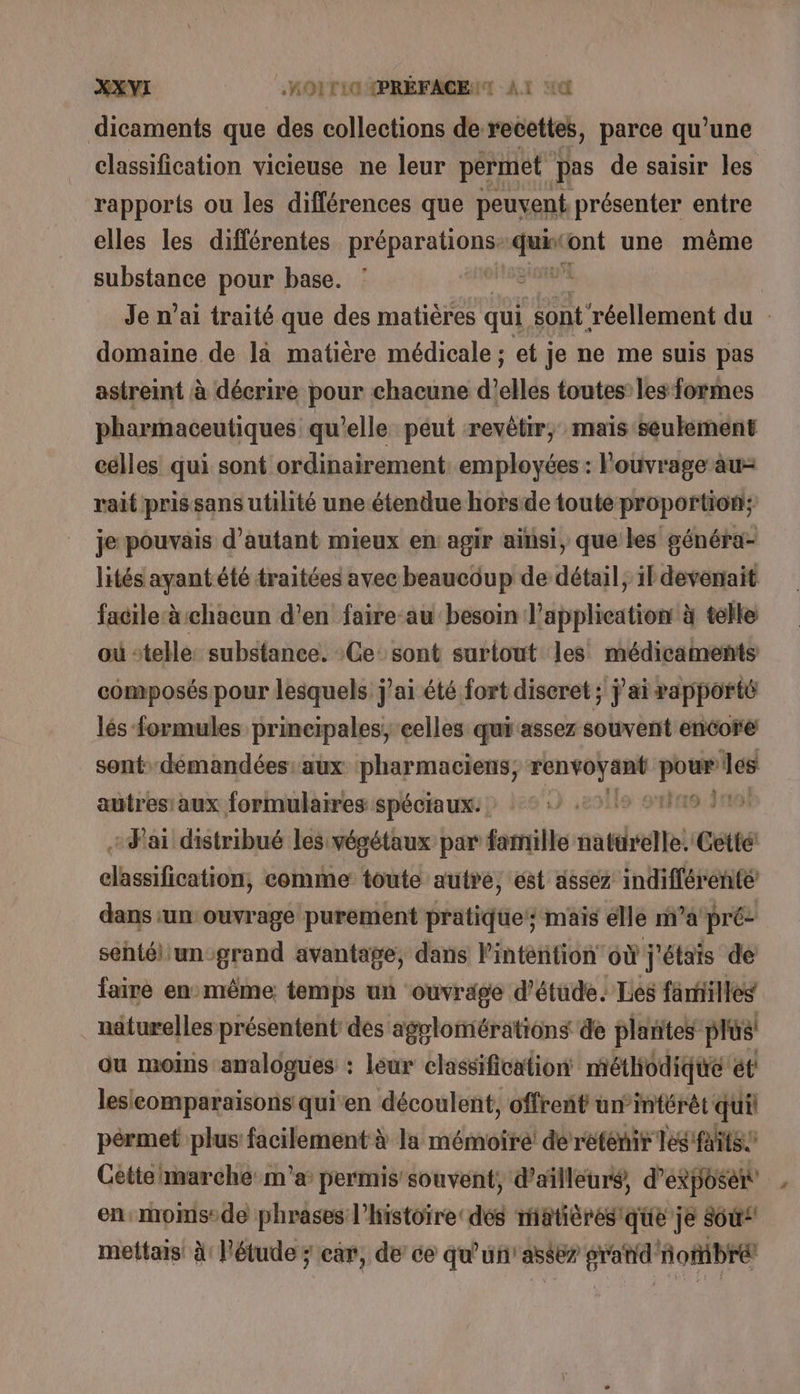 dicaments que des collections de recettes, parce qu’une classification vicieuse ne leur pérmet pas de saisir les rapports ou les différences que peuvent présenter entre elles les différentes À qi Mar vaste ont une même substance pour base. io | Je n’ai traité que des matières qui sont réellement du domaine de là matière médicale ; et je ne me suis pas astreint à décrire pour chacune d'ellés toutes les formes pharmaceutiques qu'elle péut revêtir, mais seulement celles qui sont ordinairement employées : l'ouvrage au rait prissans utilité une étendue horsde toute proportion; je pouvais d'autant mieux en agir ainsi, que bes généra- lités ayant été traitées avec beaucoup de détail, il devenait facileà chacun d’en faire-au besoin l'application à telle où ‘telle: substance. Ce sont surtout les médicaments composés pour lesquels j'ai été fort discret; j'ai rapporté lés formules principales, celles qui assez souvent encore sont demandées aux pharmaciens, Ha pans autres aux formulaires spéciaux: ©. 19:219 J'ai distribué les végétaux par famille natürelle. Cetté: acné comme toute autre, ést assez indifférente dans ‘un ouvrage purement pratique mais elle m’a pré: sehtél un-grand avantage, dans linténtion où j'étais de faire enmême temps un ouvrage d'étude. Les familles näturelles présentent des agglomérations de plantes plus! ou moins analogues : leur classification méthodique et lesicomparaisons quien découlent, offrent un’intérét qui pérmet plus facilement à la mémoire! derétenir les faits Cétielmarche:m'a permis souvent, d’ailleuré, d'exposer en:moms:de phrases l’histoire dés miatièresque je 860“ mettais à: l'étude ; car, de ce qu'un'asses pre oftibrét