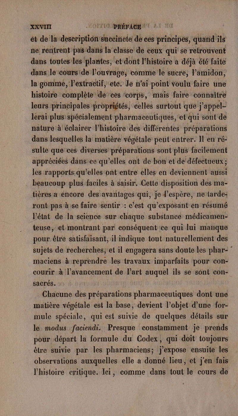 ét de la: deseription: succiricte de ces principes, quand ils ne: rentrent pas dafis la classe de ceux qui se retrouvent dans toutes’ les plantes, et dont l’histoire a déjà été faite dans le cours'de l'ouvrage; comme le sucre, l’amidon, la gomme, lextractif, ete. Je n’ai point voulu faire une histoire complète de ces ‘corps, mais faire connaître leurs principales propriétés, celles surtout que appel- lerai plus spécialement pharmaceutiques, et qui sont de nature à éclairer l’histoire des différentes préparations dans lesquelles la matière végétale peut entrer. Il en ré- sulte que ces diverses! préparations sont plus facilement appréciées dans'ce qu’elles ont de bon et de'défectueux ; les rapports: qu’elles ont entre elles en deviennent aussi . beaucoup plus faciles à saisir. Cette disposition des ma- tières a encore des avantages qui, je d’espère, ne tarde: ront pas à:se faire sentir : c’est qu’exposant en résumé l’état de la science sur chaque substance médicamen- teuse, et montrant par conséquent ce qui lui manque pour être satisfaisant, il indique tout naturellement des sujets de recherches; et il engagera sans doute les phar- maciens à reprendre les travaux imparfaits pour con- courir à l’avancement de Vart auquel ils se sont con- sacrés. | | Chacune des préparations pharmaceutiques dont une matière végétale est la base, devient l’objet d’une for- mule spéciale, qui est suivie de quelques détails sur le modus faciendi. Presque constamment je prends pour départ la formule du Codex, qui doit toujours être suivie par les pharmaciens; j'expose ensuite les observations auxquelles elle a donné lieu, et j'en fais l'histoire critique. Ici, comme dans tout le cours de