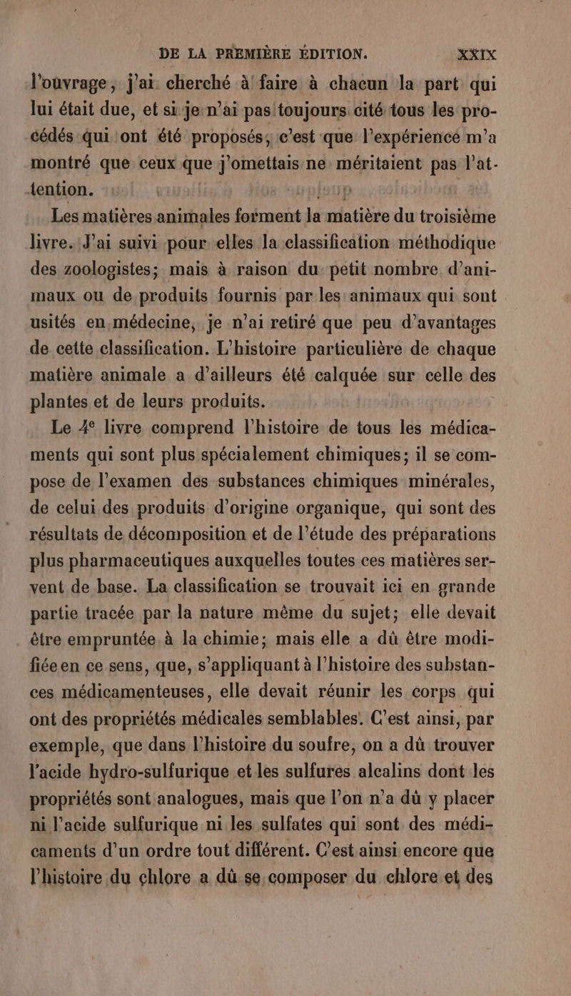 l'ouvrage, j'ai. cherché à'faire à chacun la part qui lui était due, et si je n’ai pasitoujours cité tous les pro- cédés qui ont été proposés; c'est que l'expériencé m'a montré que ceux que j'omettais ne méritaient pas l’at- tention. PATIEN p{20p G 1 Les matières animales forment la matière du troisième livre. Jai suivi pour elles la classification méthodique des zoologistes; mais à raison du petit nombre. d’ani- maux ou de produits fournis par les animaux qui sont usités en, médecine, je n'ai retiré que peu d’avantages de cette classification. L'histoire particulière de chaque matière animale a d’ailleurs été calquée sur celle des plantes et de leurs produits. Le 4 livre comprend l’histoire de tous les médica- ments qui sont plus spécialement chimiques; il se com- pose de l'examen des substances chimiques minérales, de celui des produits d’origine organique, qui sont des résultats de décomposition et de l’étude des préparations plus pharmaceutiques auxquelles toutes ces matières ser- vent de base. La classification se trouvait ici en grande partie tracée par la nature même du sujet; elle devait être empruntée, à la chimie; mais elle a dû être modi- fiéeen ce sens, que, s'appliquant à l’histoire des substan- ces médicamenteuses, elle devait réunir les corps qui ont des propriétés médicales semblables. C'est ainsi, par exemple, que dans l’histoire du soufre, on a dû trouver l’acide hydro-sulfurique et les sulfures alcalins dont les propriétés sont analogues, mais que l’on n’a dù y placer ni l'acide sulfurique ni les sulfates qui sont des médi- caments d’un ordre tout différent. C’est ainsi encore que l’histoire du chlore a dû se.composer du chlore et des