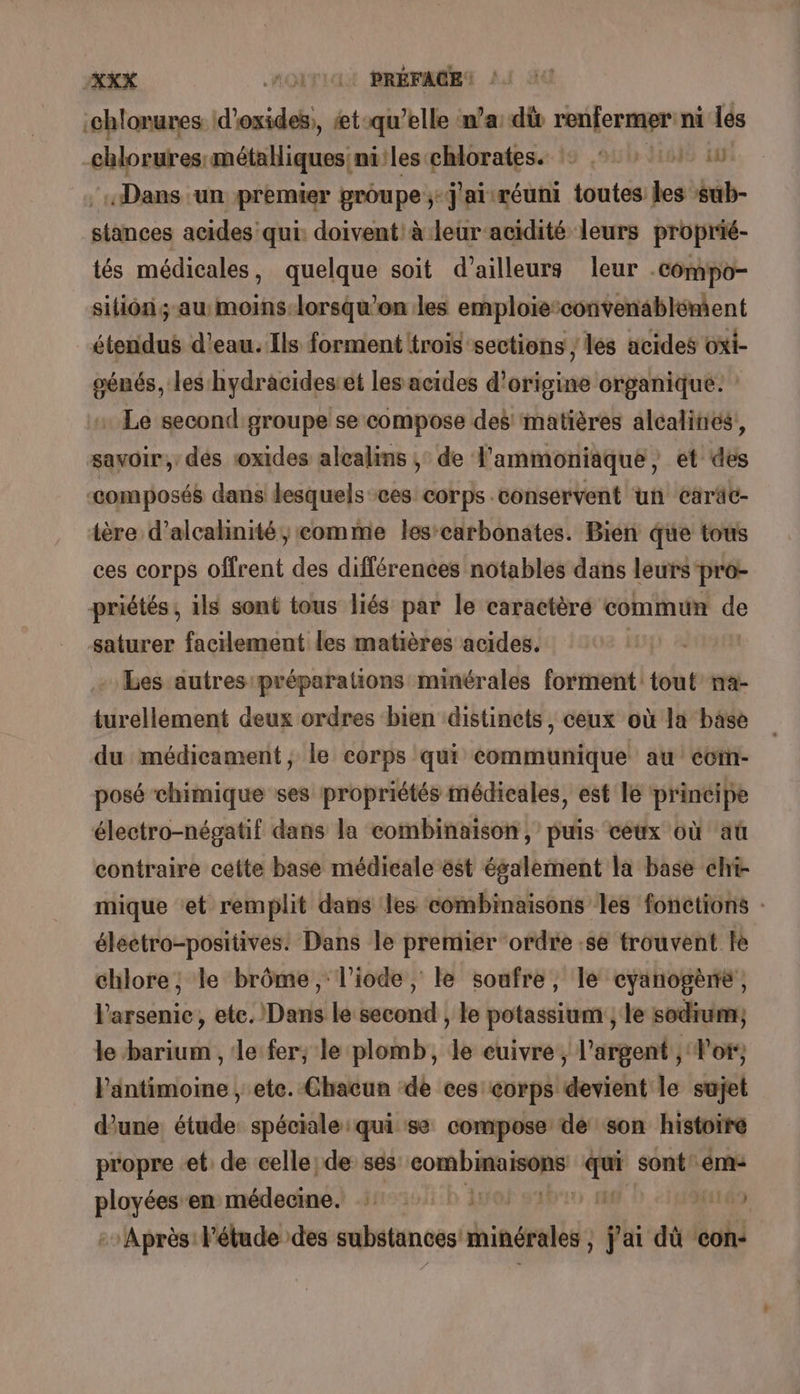 :chlorures 1d’ onde. à æt-qu'elle n’a: dù race ag ni lés chlorures métalliques niles chlorates. : 2:01: 10 «Dans un premier groupe ;-j'airéuni toutes les sub- siänces acides qui: doivent: à leur acidité leurs proprié- tés médicales, quelque soit d’ailleurs leur . -compo- sitions ASE lorsqu'on les emploie:convenablénient étendus d’eau. Ils forment trois sections ; les acides oxi- oénés, les hydracides et les acides d'origine organique. : . Le second groupe se compose des matières alcalinés, savoir,’ des roxides alcalins ;: de l'ammoniaque , et des “composés dans desquels ces corps conservent un caräc- tère d’alcahinité ;eomme les-carbonates. Bien que tous ces corps offrent des différences notables dans leurs'pro- priétés, ils sont tous liés par le caractèré commun de saturer facilement les matières acides. | - Les autres préparations minérales forment tout na- turellement deux ordres bien distinets, ceux où la base du médicament, le corps qui communique au ccm- posé chimique ses propriétés médicales, est le principe électro-négatif dans la combinaison, puis ceux où aû contraire cette base médicale ëst également la base chi- mique et remplit dans les combinaisons les fonctions : éléetro-positives. Dans le premier ordre se trouvent le chlore, le brôme, l’iode, le soufre, le cyanogène, l'arsenie, etc. Dans le second , le potassium ; le sodium, le barium , le fer; le plomb, le cuivre, l'argent , Vo, l'antimoine , ete. Chacun ‘de ces corps devient le sujet une étude spéciale qui se compose de son histoire propre et: de celle, de ses 16 7 sont! em: ployées en médecine. 1: | ) - Après! Fétude des substances minérales j'ai di con-