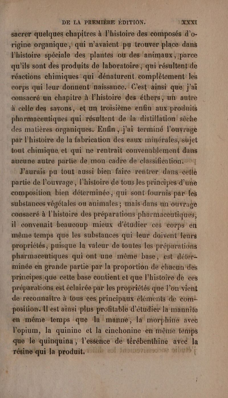 sacrer quelques chapitres à l’histoire des composés d’o- rigine organique ,' qui n'avaient pu trouver place dans l'histoire spéciale ‘des ‘plantes ‘ou: des ‘animaux ; parce qu'ils sont des produits de laboratoire’; qui résultentide réactions chimiques’ qui dénaturent. Le) Rens à corps qui leur donnent: naissance. C'est ainsi que: j'ai consacréun chapitre à l'histoire des éthers sun autre à celle des savons, et un troisième enfin aux produits pharmaceutiques qui: résultent de la distillation! sèche des matières organiques: Enfin ,ij'ai terminé l'ouvrage par l’histoire de la fabrication des eaux minérales,:sujet tout chimique, et qui ne rentrait convenablement dans aucune autre partie de mon cadre de classificationt 04 J'aurais pu tout aussi bien faire rentrer dans cette partie de l'ouvrage, l'histoire de tous les principes d’une composition bien déterminée, qui sont fournis par les substances végétales ou animales ; mais dans un ouvrage consacré à l’histoire des préparations pharmaceutiques, il convenait beaucoup mieux d'étudier ces &lt;orps én même temps que les substances qui leur doivent leurs propriétés; puisque la valeur de toutes les préparations pharmaceutiques qui ont ‘une même base, est déter- minée en grande partie par la proportion de chactin des prineipesique cette base contient et es l'histoire de ces préparations est éclairéepar les propriétés que l’on‘vient de reconnaître à tous ces! principaux élénents de Com positiontIlest ainsi -plus profitable d'étudier la mannite en ‘même ‘temps que ‘a manne, là morphiné avec Vopium, la quinine et la cinchonine en même ténips que le quinquina , l'essence de M avec la résine qui la produit, ? 4 #1 nee ont