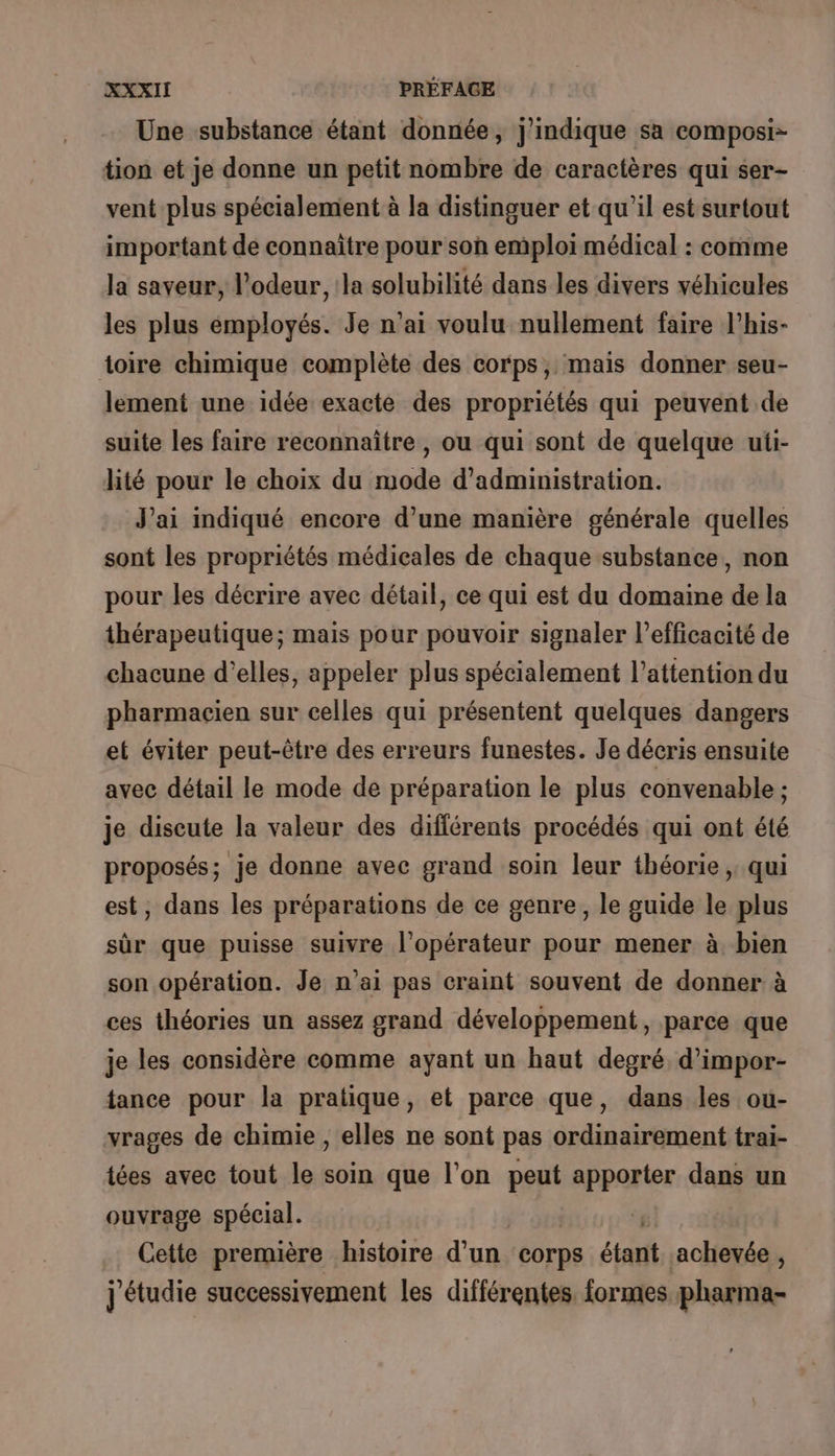 Une substance étant donnée, j'indique sa composi- tion et je donne un petit nombre de caractères qui ser- vent plus spécialement à la distinguer et qu'il est surtout important de connaitre pour son emploi médical : comme la saveur, l'odeur, la solubilité dans les divers véhicules les plus employés. Je n’ai voulu nullement faire l’his- toire chimique complète des corps, mais donner seu- lement une idée exacte des propriétés qui peuvent de suite les faire reconnaître , ou qui sont de quelque uti- lité pour le choix du mode d'administration. J'ai indiqué encore d’une manière générale quelles sont les propriétés médicales de chaque substance, non pour les décrire avec détail, ce qui est du domaine de la thérapeutique; mais pour pouvoir signaler l’efficacité de chacune d'elles, appeler plus spécialement l’attention du pharmacien sur celles qui présentent quelques dangers et éviter peut-être des erreurs funestes. Je décris ensuite avec détail le mode de préparation le plus convenable ; je discute la valeur des différents procédés qui ont été proposés; je donne avec grand soin leur théorie, qui est, dans les préparations de ce genre, le guide le plus sûr que puisse suivre l'opérateur pour mener à bien son opération. Je n'ai pas craint souvent de donner à ces théories un assez grand développement, parce que je les considère comme ayant un haut degré d’impor- tance pour la pratique, et parce que, dans les ou- vrages de chimie , elles ne sont pas ordinairement trai- tées avec tout le soin que l’on peut apporter dans un ouvrage spécial. ( Cette première histoire d’un corps étant achevée , j'étudie successivement les différentes formes pharma-