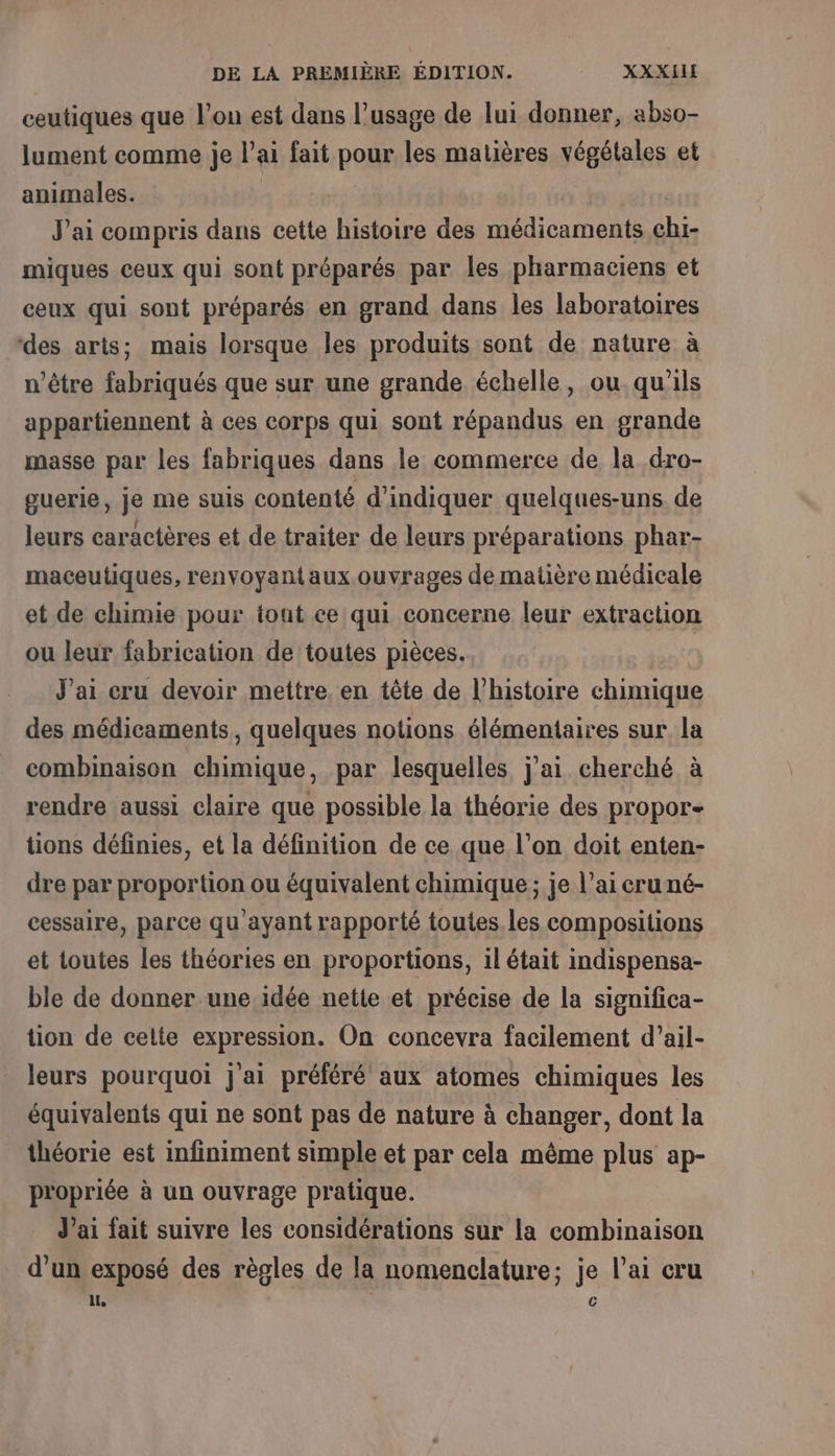 ceutiques que l’on est dans l’usage de lui donner, abso- lument comme je l’ai fait pour les matières végétales et animales. à à | J'ai compris dans cette histoire des médicaments chi- miques ceux qui sont préparés par les pharmaciens et ceux qui sont préparés en grand dans les laboratoires des arts; mais lorsque les produits sont de nature à n'être fabriqués que sur une grande échelle, ou. qu'ils appartiennent à ces corps qui sont répandus en grande masse par les fabriques dans le commerce de la dro- guerie, je me suis contenté d'indiquer quelques-uns de leurs caractères et de traiter de leurs préparations phar- maceutiques, renvoyant aux ouvrages de matière médicale et de chimie pour tout ce qui concerne leur extraction ou leur fabrication de toutes pièces. | J'ai cru devoir mettre, en tête de l’histoire chimique des médicaments, quelques notions élémentaires sur la combinaison chimique, par lesquelles j'ai cherché à rendre aussi claire que possible la théorie des propor- tions définies, et la définition de ce que l’on doit enten- dre par proportion ou équivalent chimique ; je l'ai cru né- cessaire, parce qu'ayant rapporté toutes. les compositions et toutes les théories en proportions, il était indispensa- ble de donner une idée netie et précise de la significa- tion de cette expression. On concevra facilement d’ail- leurs pourquoi j'ai préféré aux atomes chimiques les équivalents qui ne sont pas de nature à changer, dont la théorie est infiniment simple et par cela même plus ap- p'opriée à un ouvrage pratique. J'ai fait suivre les considérations sur la combinaison d'un exposé des règles de la nomenclature; je l'ai cru ll c