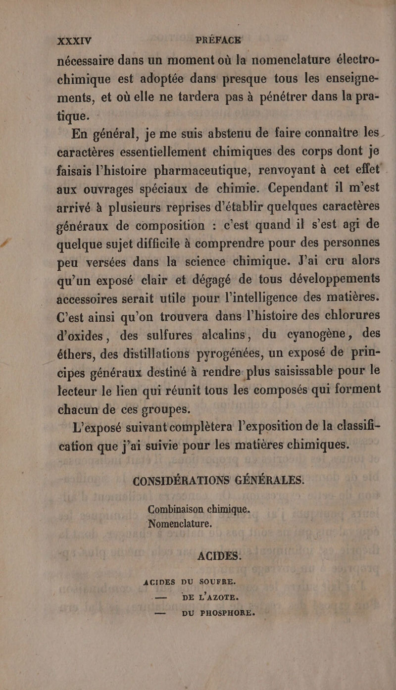 nécessaire dans un moment où la nomenclature électro- chimique est adoptée dans presque tous les enseigne- ments, et où elle ne tardera pas à pénétrer dans la pra- tique. En général, je me suis abstenu de faire connaitre les_ caractères essentiellement chimiques des corps dont Je faisais l’histoire pharmaceutique, renvoyant à cet effet aux ouvrages spéciaux de chimie. Cependant 1l m'est arrivé à plusieurs reprises d'établir quelques caractères généraux de composition : c'est quand il s’est agi de quelque sujet difficile à comprendre pour des personnes peu versées dans la science chimique. J’ai cru alors qu’un exposé clair et dégagé de tous développements accessoires serait utile pour l'intelligence des matières. C’est ainsi qu’on trouvera dans l’histoire des chlorures d’oxides, des sulfures alcalins, du cyanogène, des éthers, des distillations pyrogénées, un exposé de prin- cipes généraux destiné à rendre: plus saisissable pour le lecteur le lien qui réunit tous les composés qui forment chacun de ces groupes. L’exposé suivantcomplètera l'exposition de la classifi- cation que j'ai suivie pour les matières chimiques. CONSIDÉRATIONS GÉNÉRALES. Combinaison chimique. ‘Nomenclature. ACIDES. ACIDES DU SOUFRE. .— DE L’AZOTE. — DU PHOSPHORE.