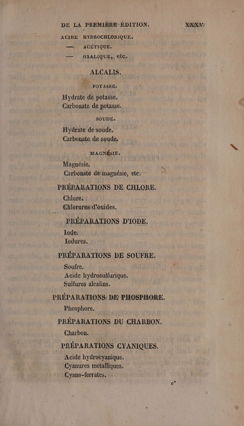 ACIDE HYDROCHLORIQUE. —| ACÉTIQUE. — OXALIQUE,, etc. ALCALIS. 4 POTASSE. Hydrate de potasse. Carbonate de potasse. SOUDE: Hydrate de soude. Carbonate. de soude. MAGNÉSIE. Magnésie. Carbonate de‘magnésie, etc. PRÉPARATIONS DE CHLORE. Chlore. 5} Chlorures:d’oxides. PRÉPARATIONS D’'IODE. lode: Iodures. PRÉPARATIONS DE SOUFRE. Soufre. Acide hydrosulfurique. Sulfures alcalins. PRÉPARATIONS, DE PHOSPHORE. Phosphore. PRÉPARATIONS DU CHARBON. Charbon. PRÉPARATIONS CYANIQUES. Acide hydrocyanique. Cyanures métalliques. Cyano-ferrates.